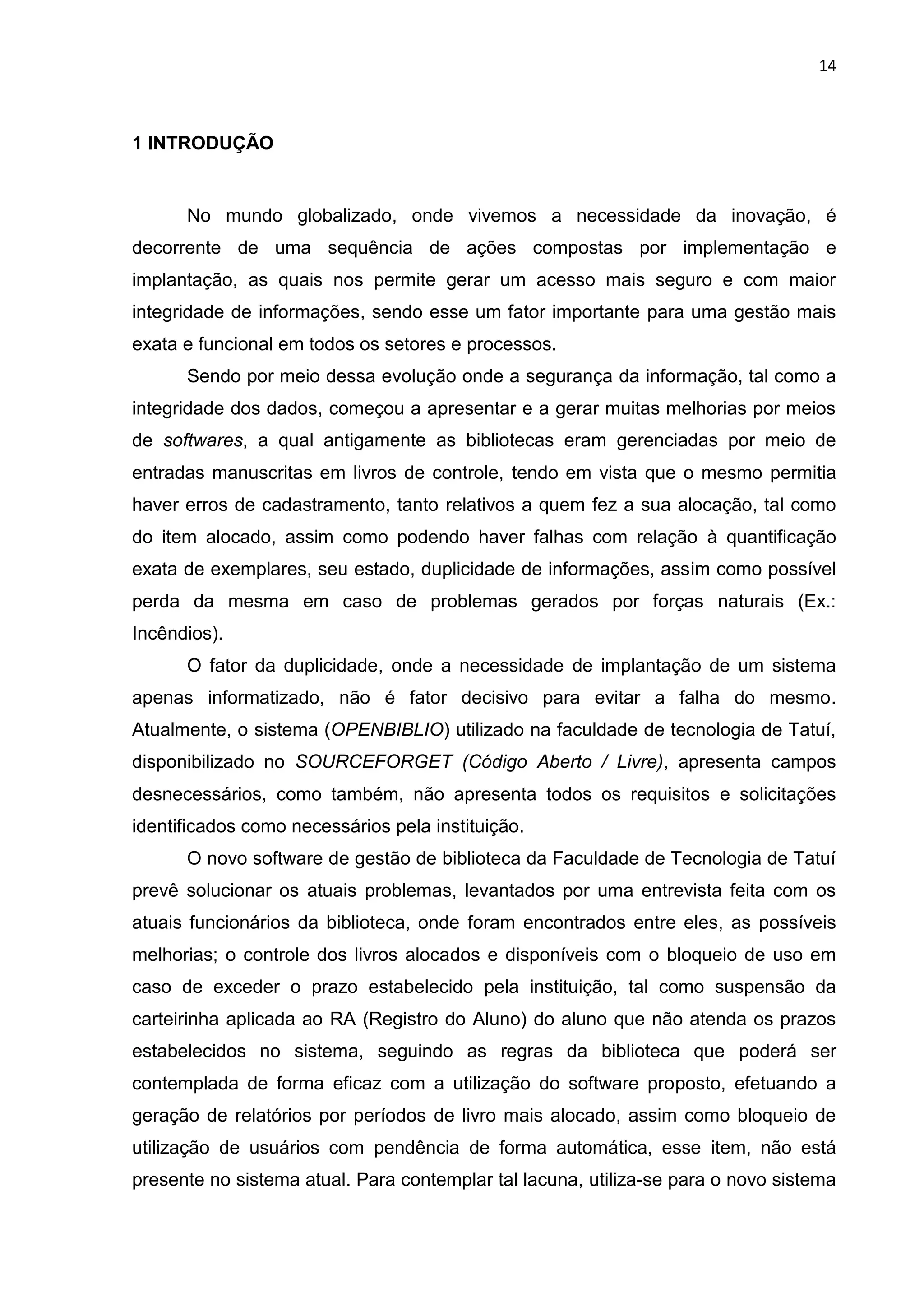 14
1 INTRODUÇÃO
No mundo globalizado, onde vivemos a necessidade da inovação, é
decorrente de uma sequência de ações compostas por implementação e
implantação, as quais nos permite gerar um acesso mais seguro e com maior
integridade de informações, sendo esse um fator importante para uma gestão mais
exata e funcional em todos os setores e processos.
Sendo por meio dessa evolução onde a segurança da informação, tal como a
integridade dos dados, começou a apresentar e a gerar muitas melhorias por meios
de softwares, a qual antigamente as bibliotecas eram gerenciadas por meio de
entradas manuscritas em livros de controle, tendo em vista que o mesmo permitia
haver erros de cadastramento, tanto relativos a quem fez a sua alocação, tal como
do item alocado, assim como podendo haver falhas com relação à quantificação
exata de exemplares, seu estado, duplicidade de informações, assim como possível
perda da mesma em caso de problemas gerados por forças naturais (Ex.:
Incêndios).
O fator da duplicidade, onde a necessidade de implantação de um sistema
apenas informatizado, não é fator decisivo para evitar a falha do mesmo.
Atualmente, o sistema (OPENBIBLIO) utilizado na faculdade de tecnologia de Tatuí,
disponibilizado no SOURCEFORGET (Código Aberto / Livre), apresenta campos
desnecessários, como também, não apresenta todos os requisitos e solicitações
identificados como necessários pela instituição.
O novo software de gestão de biblioteca da Faculdade de Tecnologia de Tatuí
prevê solucionar os atuais problemas, levantados por uma entrevista feita com os
atuais funcionários da biblioteca, onde foram encontrados entre eles, as possíveis
melhorias; o controle dos livros alocados e disponíveis com o bloqueio de uso em
caso de exceder o prazo estabelecido pela instituição, tal como suspensão da
carteirinha aplicada ao RA (Registro do Aluno) do aluno que não atenda os prazos
estabelecidos no sistema, seguindo as regras da biblioteca que poderá ser
contemplada de forma eficaz com a utilização do software proposto, efetuando a
geração de relatórios por períodos de livro mais alocado, assim como bloqueio de
utilização de usuários com pendência de forma automática, esse item, não está
presente no sistema atual. Para contemplar tal lacuna, utiliza-se para o novo sistema
 