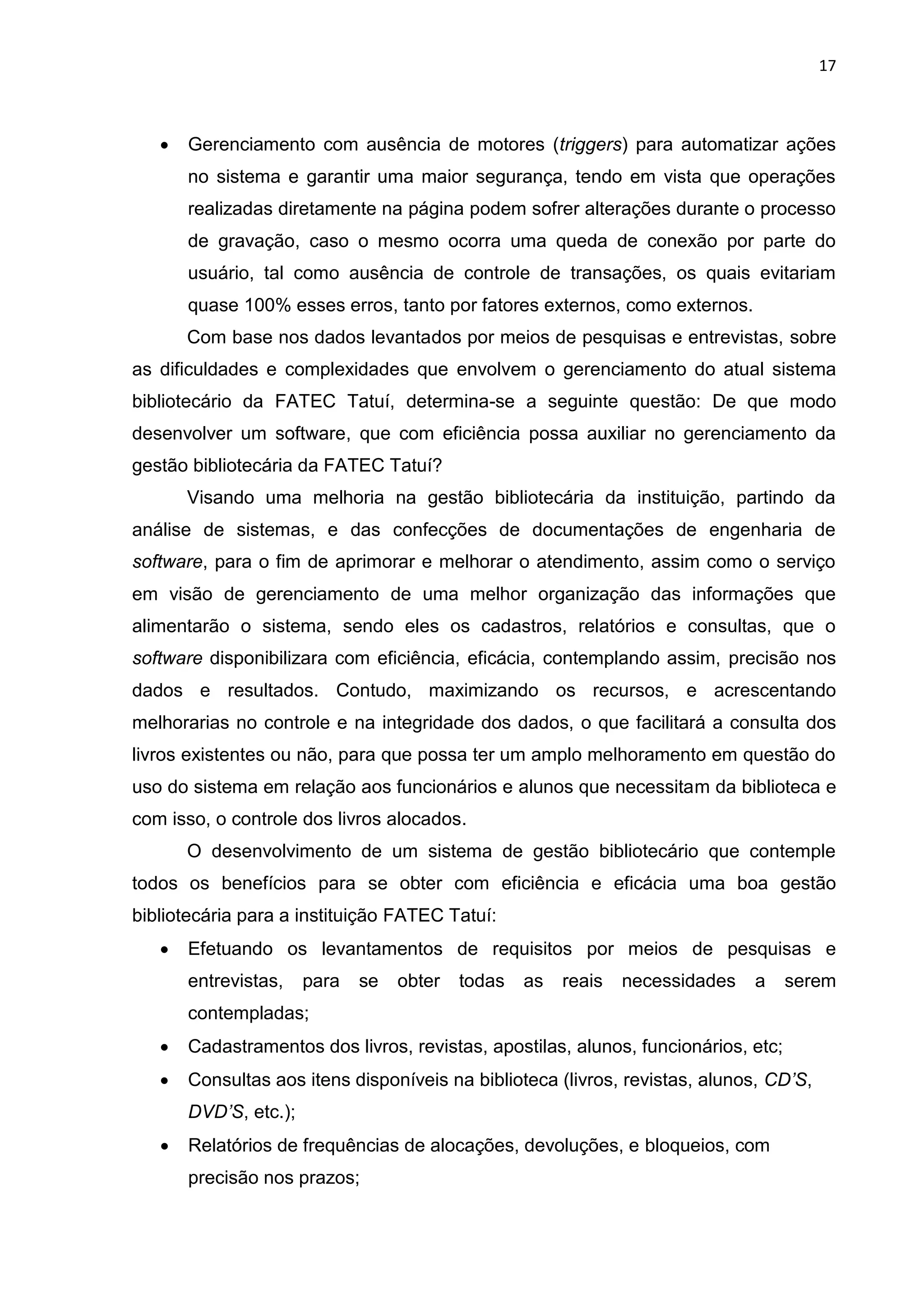 17
 Gerenciamento com ausência de motores (triggers) para automatizar ações
no sistema e garantir uma maior segurança, tendo em vista que operações
realizadas diretamente na página podem sofrer alterações durante o processo
de gravação, caso o mesmo ocorra uma queda de conexão por parte do
usuário, tal como ausência de controle de transações, os quais evitariam
quase 100% esses erros, tanto por fatores externos, como externos.
Com base nos dados levantados por meios de pesquisas e entrevistas, sobre
as dificuldades e complexidades que envolvem o gerenciamento do atual sistema
bibliotecário da FATEC Tatuí, determina-se a seguinte questão: De que modo
desenvolver um software, que com eficiência possa auxiliar no gerenciamento da
gestão bibliotecária da FATEC Tatuí?
Visando uma melhoria na gestão bibliotecária da instituição, partindo da
análise de sistemas, e das confecções de documentações de engenharia de
software, para o fim de aprimorar e melhorar o atendimento, assim como o serviço
em visão de gerenciamento de uma melhor organização das informações que
alimentarão o sistema, sendo eles os cadastros, relatórios e consultas, que o
software disponibilizara com eficiência, eficácia, contemplando assim, precisão nos
dados e resultados. Contudo, maximizando os recursos, e acrescentando
melhorarias no controle e na integridade dos dados, o que facilitará a consulta dos
livros existentes ou não, para que possa ter um amplo melhoramento em questão do
uso do sistema em relação aos funcionários e alunos que necessitam da biblioteca e
com isso, o controle dos livros alocados.
O desenvolvimento de um sistema de gestão bibliotecário que contemple
todos os benefícios para se obter com eficiência e eficácia uma boa gestão
bibliotecária para a instituição FATEC Tatuí:
 Efetuando os levantamentos de requisitos por meios de pesquisas e
entrevistas, para se obter todas as reais necessidades a serem
contempladas;
 Cadastramentos dos livros, revistas, apostilas, alunos, funcionários, etc;
 Consultas aos itens disponíveis na biblioteca (livros, revistas, alunos, CD’S,
DVD’S, etc.);
 Relatórios de frequências de alocações, devoluções, e bloqueios, com
precisão nos prazos;
 