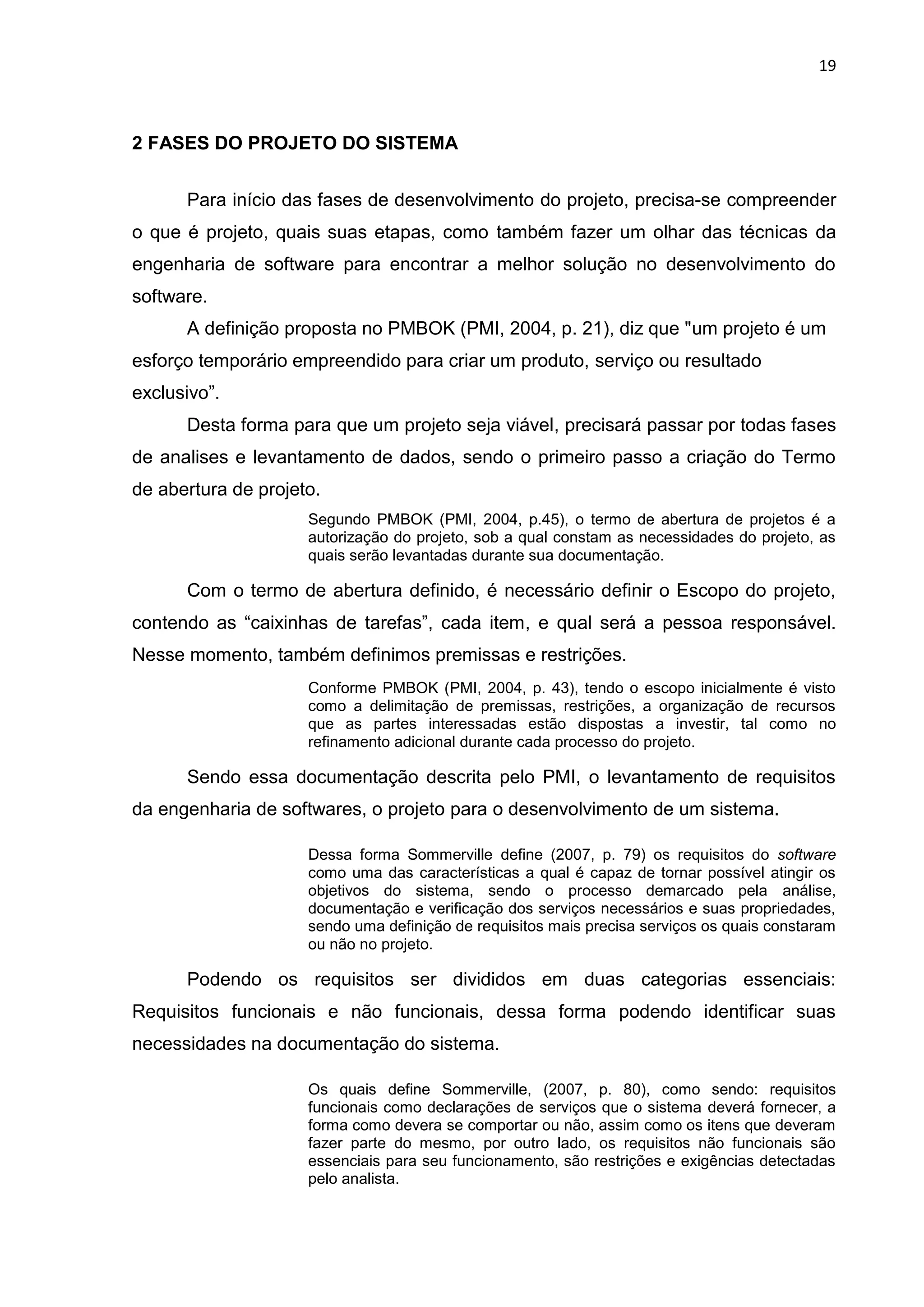 19
2 FASES DO PROJETO DO SISTEMA
Para início das fases de desenvolvimento do projeto, precisa-se compreender
o que é projeto, quais suas etapas, como também fazer um olhar das técnicas da
engenharia de software para encontrar a melhor solução no desenvolvimento do
software.
A definição proposta no PMBOK (PMI, 2004, p. 21), diz que "um projeto é um
esforço temporário empreendido para criar um produto, serviço ou resultado
exclusivo”.
Desta forma para que um projeto seja viável, precisará passar por todas fases
de analises e levantamento de dados, sendo o primeiro passo a criação do Termo
de abertura de projeto.
Segundo PMBOK (PMI, 2004, p.45), o termo de abertura de projetos é a
autorização do projeto, sob a qual constam as necessidades do projeto, as
quais serão levantadas durante sua documentação.
Com o termo de abertura definido, é necessário definir o Escopo do projeto,
contendo as “caixinhas de tarefas”, cada item, e qual será a pessoa responsável.
Nesse momento, também definimos premissas e restrições.
Conforme PMBOK (PMI, 2004, p. 43), tendo o escopo inicialmente é visto
como a delimitação de premissas, restrições, a organização de recursos
que as partes interessadas estão dispostas a investir, tal como no
refinamento adicional durante cada processo do projeto.
Sendo essa documentação descrita pelo PMI, o levantamento de requisitos
da engenharia de softwares, o projeto para o desenvolvimento de um sistema.
Dessa forma Sommerville define (2007, p. 79) os requisitos do software
como uma das características a qual é capaz de tornar possível atingir os
objetivos do sistema, sendo o processo demarcado pela análise,
documentação e verificação dos serviços necessários e suas propriedades,
sendo uma definição de requisitos mais precisa serviços os quais constaram
ou não no projeto.
Podendo os requisitos ser divididos em duas categorias essenciais:
Requisitos funcionais e não funcionais, dessa forma podendo identificar suas
necessidades na documentação do sistema.
Os quais define Sommerville, (2007, p. 80), como sendo: requisitos
funcionais como declarações de serviços que o sistema deverá fornecer, a
forma como devera se comportar ou não, assim como os itens que deveram
fazer parte do mesmo, por outro lado, os requisitos não funcionais são
essenciais para seu funcionamento, são restrições e exigências detectadas
pelo analista.
 