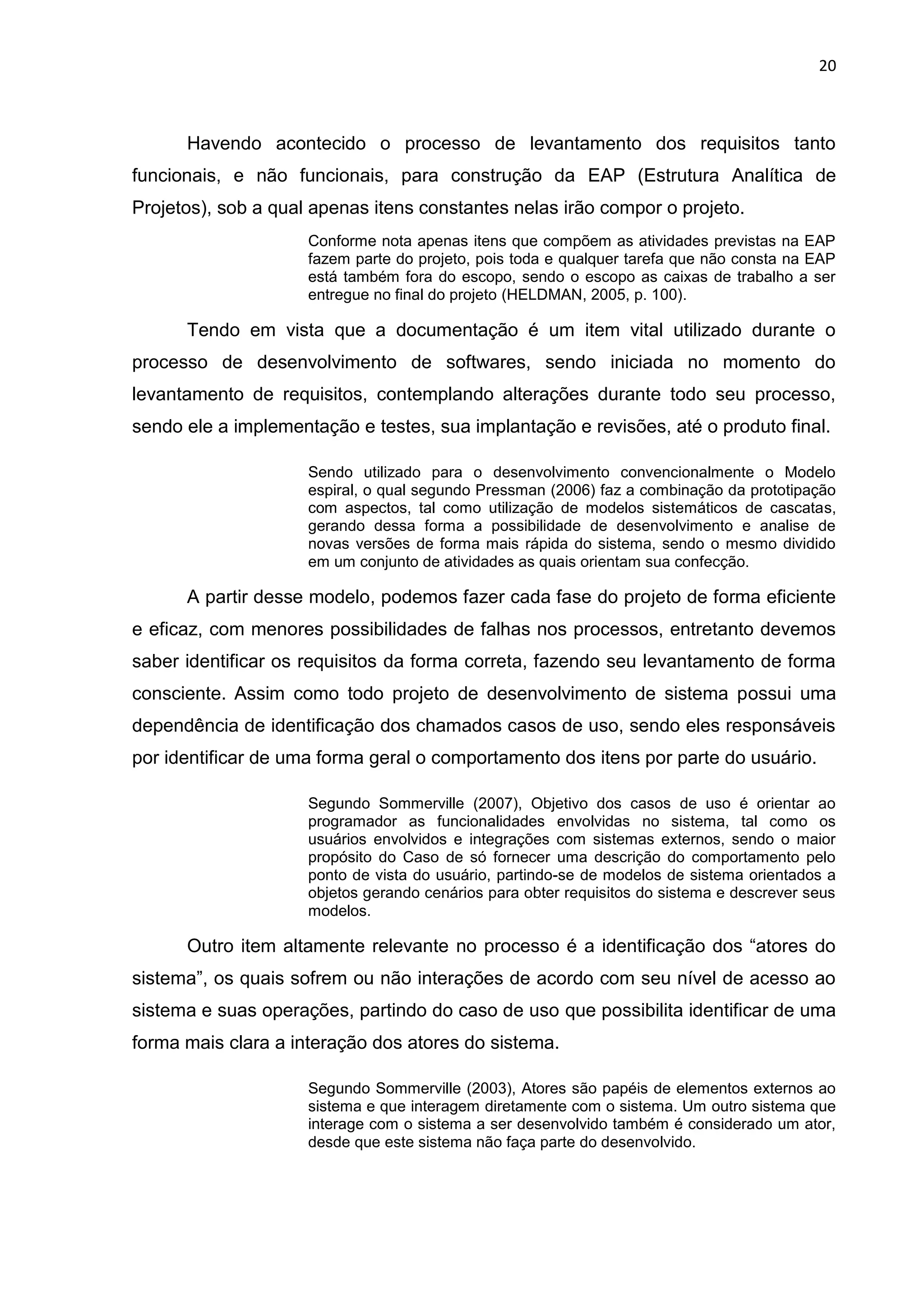 20
Havendo acontecido o processo de levantamento dos requisitos tanto
funcionais, e não funcionais, para construção da EAP (Estrutura Analítica de
Projetos), sob a qual apenas itens constantes nelas irão compor o projeto.
Conforme nota apenas itens que compõem as atividades previstas na EAP
fazem parte do projeto, pois toda e qualquer tarefa que não consta na EAP
está também fora do escopo, sendo o escopo as caixas de trabalho a ser
entregue no final do projeto (HELDMAN, 2005, p. 100).
Tendo em vista que a documentação é um item vital utilizado durante o
processo de desenvolvimento de softwares, sendo iniciada no momento do
levantamento de requisitos, contemplando alterações durante todo seu processo,
sendo ele a implementação e testes, sua implantação e revisões, até o produto final.
Sendo utilizado para o desenvolvimento convencionalmente o Modelo
espiral, o qual segundo Pressman (2006) faz a combinação da prototipação
com aspectos, tal como utilização de modelos sistemáticos de cascatas,
gerando dessa forma a possibilidade de desenvolvimento e analise de
novas versões de forma mais rápida do sistema, sendo o mesmo dividido
em um conjunto de atividades as quais orientam sua confecção.
A partir desse modelo, podemos fazer cada fase do projeto de forma eficiente
e eficaz, com menores possibilidades de falhas nos processos, entretanto devemos
saber identificar os requisitos da forma correta, fazendo seu levantamento de forma
consciente. Assim como todo projeto de desenvolvimento de sistema possui uma
dependência de identificação dos chamados casos de uso, sendo eles responsáveis
por identificar de uma forma geral o comportamento dos itens por parte do usuário.
Segundo Sommerville (2007), Objetivo dos casos de uso é orientar ao
programador as funcionalidades envolvidas no sistema, tal como os
usuários envolvidos e integrações com sistemas externos, sendo o maior
propósito do Caso de só fornecer uma descrição do comportamento pelo
ponto de vista do usuário, partindo-se de modelos de sistema orientados a
objetos gerando cenários para obter requisitos do sistema e descrever seus
modelos.
Outro item altamente relevante no processo é a identificação dos “atores do
sistema”, os quais sofrem ou não interações de acordo com seu nível de acesso ao
sistema e suas operações, partindo do caso de uso que possibilita identificar de uma
forma mais clara a interação dos atores do sistema.
Segundo Sommerville (2003), Atores são papéis de elementos externos ao
sistema e que interagem diretamente com o sistema. Um outro sistema que
interage com o sistema a ser desenvolvido também é considerado um ator,
desde que este sistema não faça parte do desenvolvido.
 