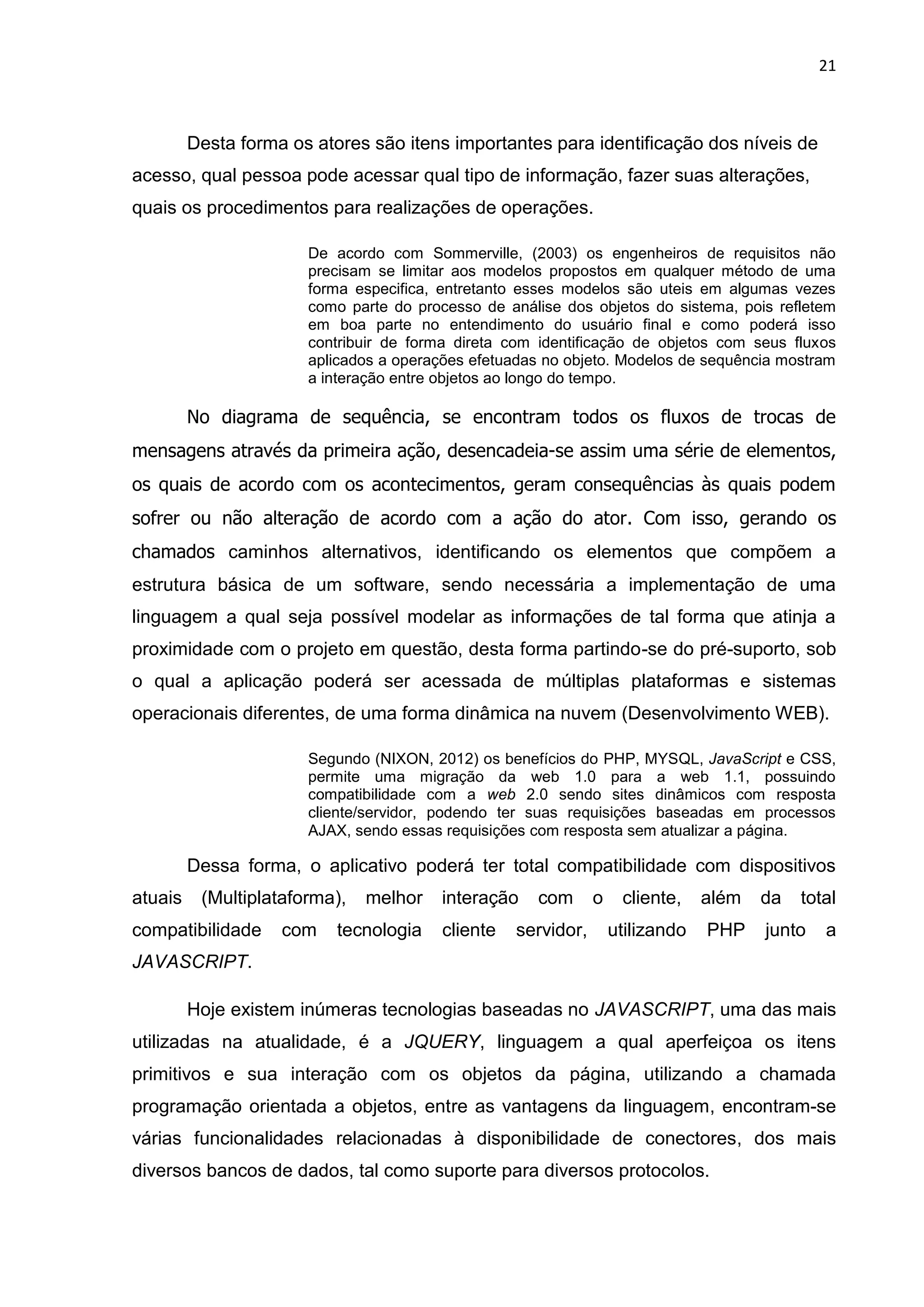 21
Desta forma os atores são itens importantes para identificação dos níveis de
acesso, qual pessoa pode acessar qual tipo de informação, fazer suas alterações,
quais os procedimentos para realizações de operações.
De acordo com Sommerville, (2003) os engenheiros de requisitos não
precisam se limitar aos modelos propostos em qualquer método de uma
forma especifica, entretanto esses modelos são uteis em algumas vezes
como parte do processo de análise dos objetos do sistema, pois refletem
em boa parte no entendimento do usuário final e como poderá isso
contribuir de forma direta com identificação de objetos com seus fluxos
aplicados a operações efetuadas no objeto. Modelos de sequência mostram
a interação entre objetos ao longo do tempo.
No diagrama de sequência, se encontram todos os fluxos de trocas de
mensagens através da primeira ação, desencadeia-se assim uma série de elementos,
os quais de acordo com os acontecimentos, geram consequências às quais podem
sofrer ou não alteração de acordo com a ação do ator. Com isso, gerando os
chamados caminhos alternativos, identificando os elementos que compõem a
estrutura básica de um software, sendo necessária a implementação de uma
linguagem a qual seja possível modelar as informações de tal forma que atinja a
proximidade com o projeto em questão, desta forma partindo-se do pré-suporto, sob
o qual a aplicação poderá ser acessada de múltiplas plataformas e sistemas
operacionais diferentes, de uma forma dinâmica na nuvem (Desenvolvimento WEB).
Segundo (NIXON, 2012) os benefícios do PHP, MYSQL, JavaScript e CSS,
permite uma migração da web 1.0 para a web 1.1, possuindo
compatibilidade com a web 2.0 sendo sites dinâmicos com resposta
cliente/servidor, podendo ter suas requisições baseadas em processos
AJAX, sendo essas requisições com resposta sem atualizar a página.
Dessa forma, o aplicativo poderá ter total compatibilidade com dispositivos
atuais (Multiplataforma), melhor interação com o cliente, além da total
compatibilidade com tecnologia cliente servidor, utilizando PHP junto a
JAVASCRIPT.
Hoje existem inúmeras tecnologias baseadas no JAVASCRIPT, uma das mais
utilizadas na atualidade, é a JQUERY, linguagem a qual aperfeiçoa os itens
primitivos e sua interação com os objetos da página, utilizando a chamada
programação orientada a objetos, entre as vantagens da linguagem, encontram-se
várias funcionalidades relacionadas à disponibilidade de conectores, dos mais
diversos bancos de dados, tal como suporte para diversos protocolos.
 