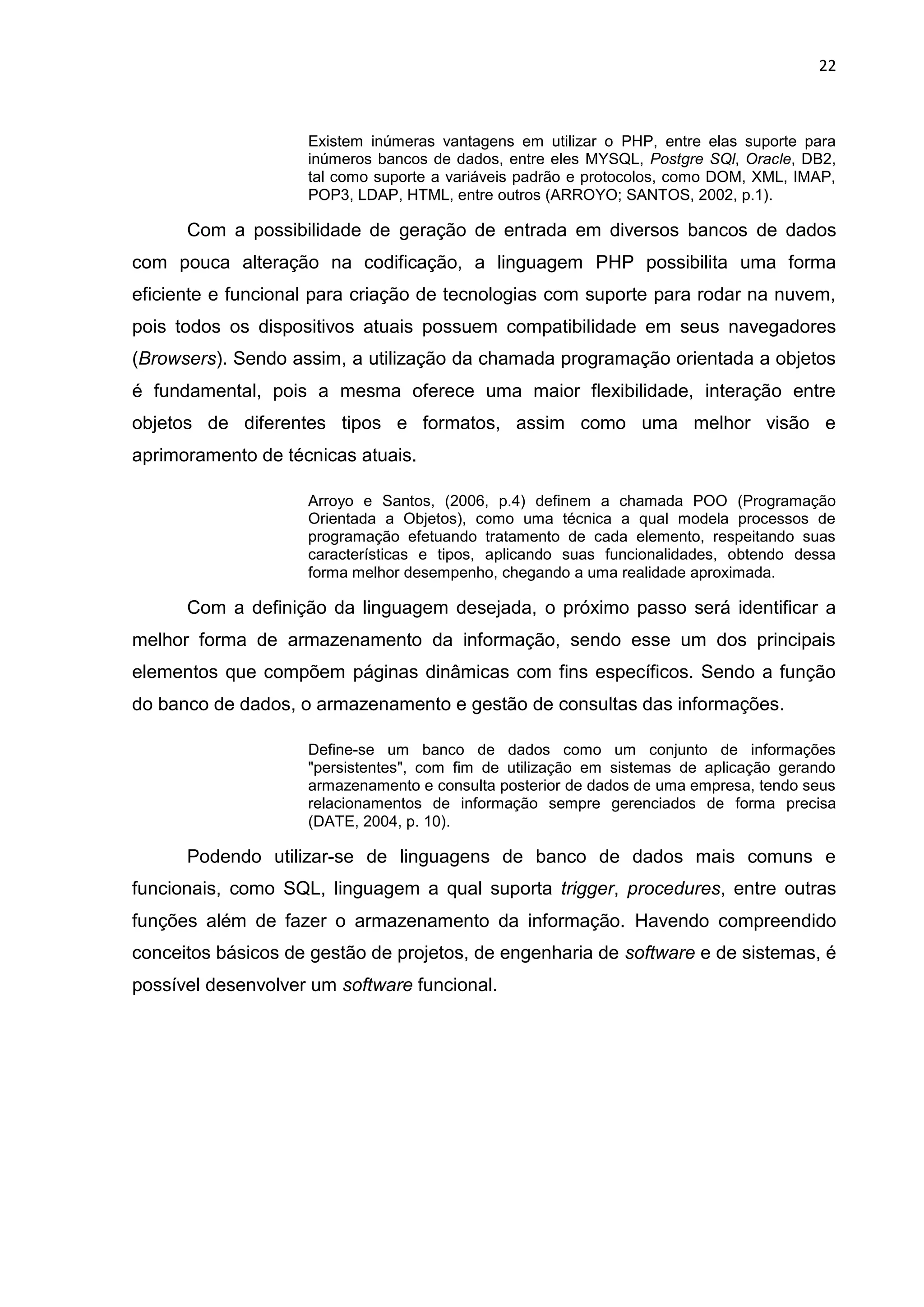 22
Existem inúmeras vantagens em utilizar o PHP, entre elas suporte para
inúmeros bancos de dados, entre eles MYSQL, Postgre SQl, Oracle, DB2,
tal como suporte a variáveis padrão e protocolos, como DOM, XML, IMAP,
POP3, LDAP, HTML, entre outros (ARROYO; SANTOS, 2002, p.1).
Com a possibilidade de geração de entrada em diversos bancos de dados
com pouca alteração na codificação, a linguagem PHP possibilita uma forma
eficiente e funcional para criação de tecnologias com suporte para rodar na nuvem,
pois todos os dispositivos atuais possuem compatibilidade em seus navegadores
(Browsers). Sendo assim, a utilização da chamada programação orientada a objetos
é fundamental, pois a mesma oferece uma maior flexibilidade, interação entre
objetos de diferentes tipos e formatos, assim como uma melhor visão e
aprimoramento de técnicas atuais.
Arroyo e Santos, (2006, p.4) definem a chamada POO (Programação
Orientada a Objetos), como uma técnica a qual modela processos de
programação efetuando tratamento de cada elemento, respeitando suas
características e tipos, aplicando suas funcionalidades, obtendo dessa
forma melhor desempenho, chegando a uma realidade aproximada.
Com a definição da linguagem desejada, o próximo passo será identificar a
melhor forma de armazenamento da informação, sendo esse um dos principais
elementos que compõem páginas dinâmicas com fins específicos. Sendo a função
do banco de dados, o armazenamento e gestão de consultas das informações.
Define-se um banco de dados como um conjunto de informações
"persistentes", com fim de utilização em sistemas de aplicação gerando
armazenamento e consulta posterior de dados de uma empresa, tendo seus
relacionamentos de informação sempre gerenciados de forma precisa
(DATE, 2004, p. 10).
Podendo utilizar-se de linguagens de banco de dados mais comuns e
funcionais, como SQL, linguagem a qual suporta trigger, procedures, entre outras
funções além de fazer o armazenamento da informação. Havendo compreendido
conceitos básicos de gestão de projetos, de engenharia de software e de sistemas, é
possível desenvolver um software funcional.
 