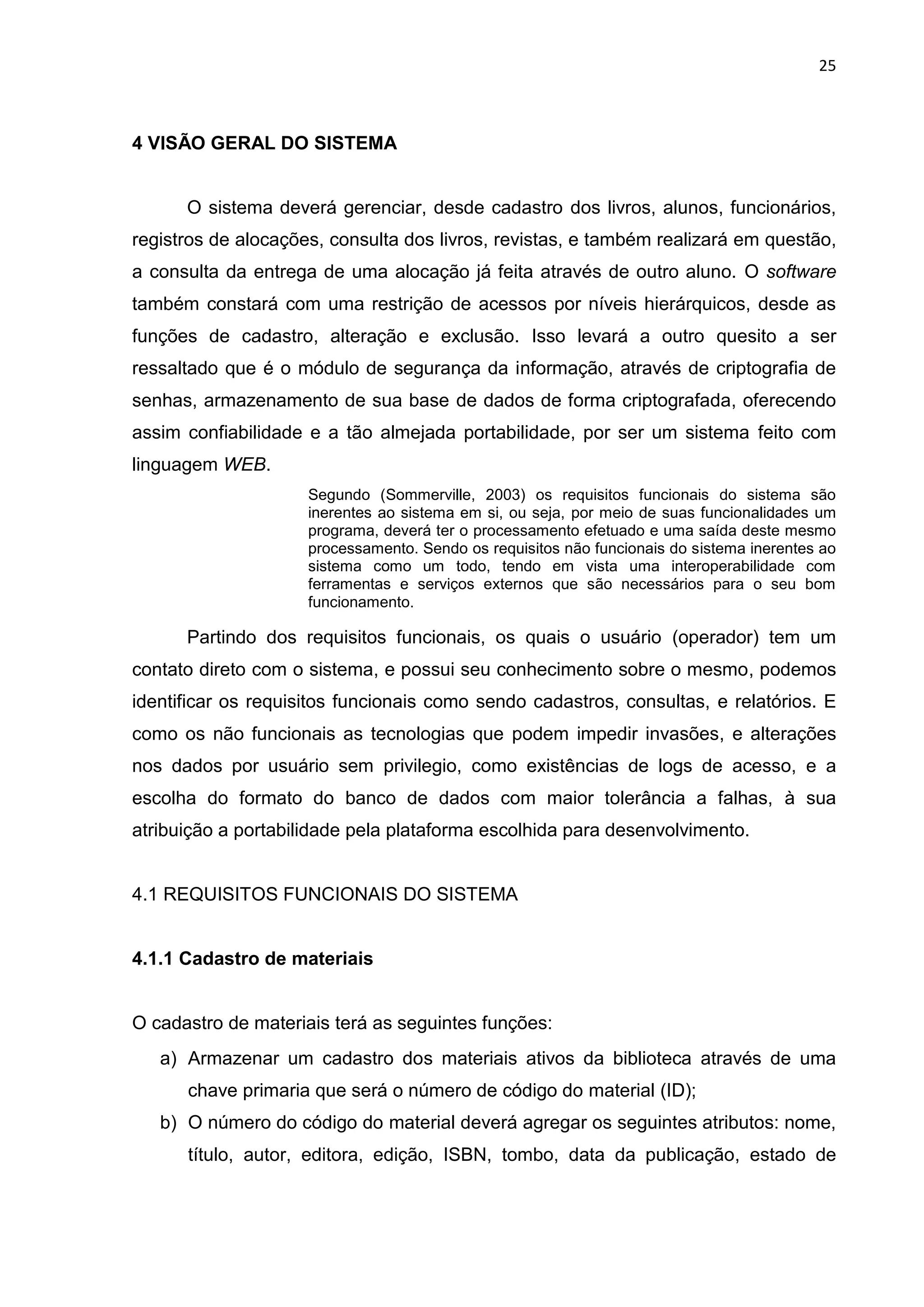 25
4 VISÃO GERAL DO SISTEMA
O sistema deverá gerenciar, desde cadastro dos livros, alunos, funcionários,
registros de alocações, consulta dos livros, revistas, e também realizará em questão,
a consulta da entrega de uma alocação já feita através de outro aluno. O software
também constará com uma restrição de acessos por níveis hierárquicos, desde as
funções de cadastro, alteração e exclusão. Isso levará a outro quesito a ser
ressaltado que é o módulo de segurança da informação, através de criptografia de
senhas, armazenamento de sua base de dados de forma criptografada, oferecendo
assim confiabilidade e a tão almejada portabilidade, por ser um sistema feito com
linguagem WEB.
Segundo (Sommerville, 2003) os requisitos funcionais do sistema são
inerentes ao sistema em si, ou seja, por meio de suas funcionalidades um
programa, deverá ter o processamento efetuado e uma saída deste mesmo
processamento. Sendo os requisitos não funcionais do sistema inerentes ao
sistema como um todo, tendo em vista uma interoperabilidade com
ferramentas e serviços externos que são necessários para o seu bom
funcionamento.
Partindo dos requisitos funcionais, os quais o usuário (operador) tem um
contato direto com o sistema, e possui seu conhecimento sobre o mesmo, podemos
identificar os requisitos funcionais como sendo cadastros, consultas, e relatórios. E
como os não funcionais as tecnologias que podem impedir invasões, e alterações
nos dados por usuário sem privilegio, como existências de logs de acesso, e a
escolha do formato do banco de dados com maior tolerância a falhas, à sua
atribuição a portabilidade pela plataforma escolhida para desenvolvimento.
4.1 REQUISITOS FUNCIONAIS DO SISTEMA
4.1.1 Cadastro de materiais
O cadastro de materiais terá as seguintes funções:
a) Armazenar um cadastro dos materiais ativos da biblioteca através de uma
chave primaria que será o número de código do material (ID);
b) O número do código do material deverá agregar os seguintes atributos: nome,
título, autor, editora, edição, ISBN, tombo, data da publicação, estado de
 