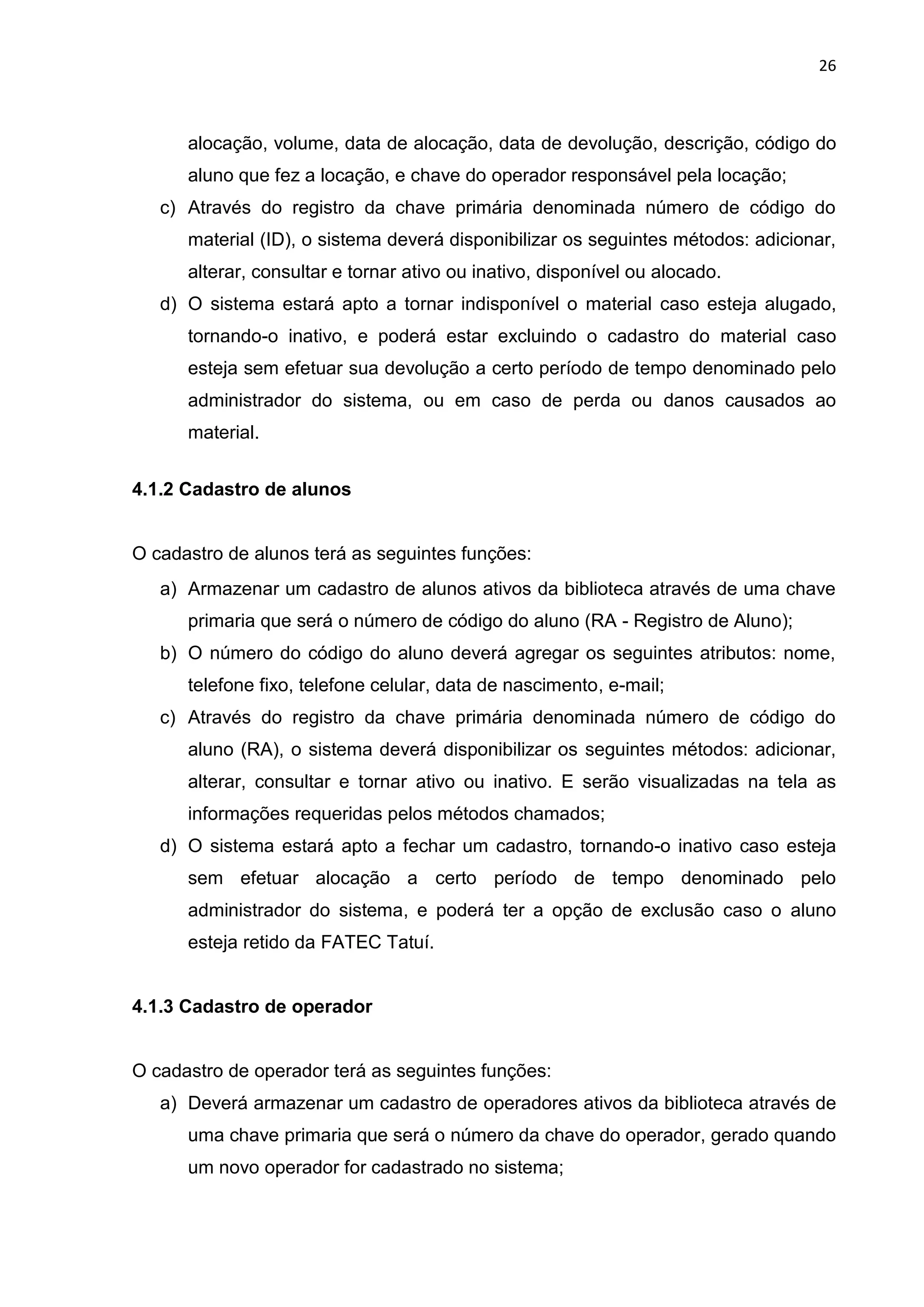 26
alocação, volume, data de alocação, data de devolução, descrição, código do
aluno que fez a locação, e chave do operador responsável pela locação;
c) Através do registro da chave primária denominada número de código do
material (ID), o sistema deverá disponibilizar os seguintes métodos: adicionar,
alterar, consultar e tornar ativo ou inativo, disponível ou alocado.
d) O sistema estará apto a tornar indisponível o material caso esteja alugado,
tornando-o inativo, e poderá estar excluindo o cadastro do material caso
esteja sem efetuar sua devolução a certo período de tempo denominado pelo
administrador do sistema, ou em caso de perda ou danos causados ao
material.
4.1.2 Cadastro de alunos
O cadastro de alunos terá as seguintes funções:
a) Armazenar um cadastro de alunos ativos da biblioteca através de uma chave
primaria que será o número de código do aluno (RA - Registro de Aluno);
b) O número do código do aluno deverá agregar os seguintes atributos: nome,
telefone fixo, telefone celular, data de nascimento, e-mail;
c) Através do registro da chave primária denominada número de código do
aluno (RA), o sistema deverá disponibilizar os seguintes métodos: adicionar,
alterar, consultar e tornar ativo ou inativo. E serão visualizadas na tela as
informações requeridas pelos métodos chamados;
d) O sistema estará apto a fechar um cadastro, tornando-o inativo caso esteja
sem efetuar alocação a certo período de tempo denominado pelo
administrador do sistema, e poderá ter a opção de exclusão caso o aluno
esteja retido da FATEC Tatuí.
4.1.3 Cadastro de operador
O cadastro de operador terá as seguintes funções:
a) Deverá armazenar um cadastro de operadores ativos da biblioteca através de
uma chave primaria que será o número da chave do operador, gerado quando
um novo operador for cadastrado no sistema;
 