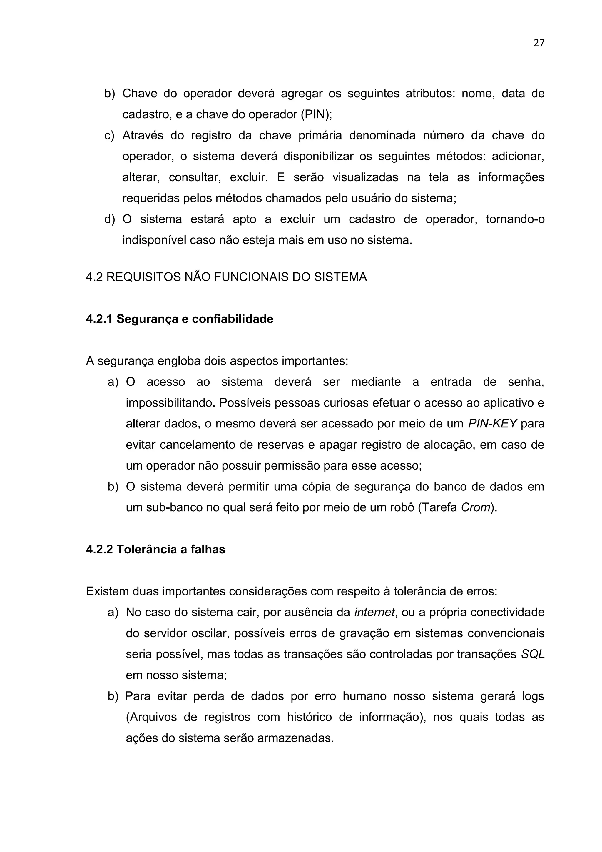 27
b) Chave do operador deverá agregar os seguintes atributos: nome, data de
cadastro, e a chave do operador (PIN);
c) Através do registro da chave primária denominada número da chave do
operador, o sistema deverá disponibilizar os seguintes métodos: adicionar,
alterar, consultar, excluir. E serão visualizadas na tela as informações
requeridas pelos métodos chamados pelo usuário do sistema;
d) O sistema estará apto a excluir um cadastro de operador, tornando-o
indisponível caso não esteja mais em uso no sistema.
4.2 REQUISITOS NÃO FUNCIONAIS DO SISTEMA
4.2.1 Segurança e confiabilidade
A segurança engloba dois aspectos importantes:
a) O acesso ao sistema deverá ser mediante a entrada de senha,
impossibilitando. Possíveis pessoas curiosas efetuar o acesso ao aplicativo e
alterar dados, o mesmo deverá ser acessado por meio de um PIN-KEY para
evitar cancelamento de reservas e apagar registro de alocação, em caso de
um operador não possuir permissão para esse acesso;
b) O sistema deverá permitir uma cópia de segurança do banco de dados em
um sub-banco no qual será feito por meio de um robô (Tarefa Crom).
4.2.2 Tolerância a falhas
Existem duas importantes considerações com respeito à tolerância de erros:
a) No caso do sistema cair, por ausência da internet, ou a própria conectividade
do servidor oscilar, possíveis erros de gravação em sistemas convencionais
seria possível, mas todas as transações são controladas por transações SQL
em nosso sistema;
b) Para evitar perda de dados por erro humano nosso sistema gerará logs
(Arquivos de registros com histórico de informação), nos quais todas as
ações do sistema serão armazenadas.
 