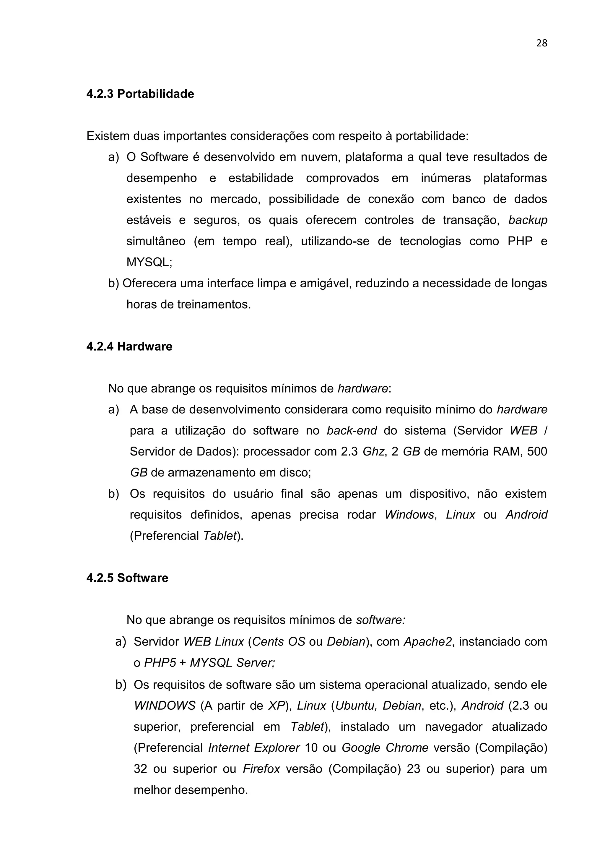 28
4.2.3 Portabilidade
Existem duas importantes considerações com respeito à portabilidade:
a) O Software é desenvolvido em nuvem, plataforma a qual teve resultados de
desempenho e estabilidade comprovados em inúmeras plataformas
existentes no mercado, possibilidade de conexão com banco de dados
estáveis e seguros, os quais oferecem controles de transação, backup
simultâneo (em tempo real), utilizando-se de tecnologias como PHP e
MYSQL;
b) Oferecera uma interface limpa e amigável, reduzindo a necessidade de longas
horas de treinamentos.
4.2.4 Hardware
No que abrange os requisitos mínimos de hardware:
a) A base de desenvolvimento considerara como requisito mínimo do hardware
para a utilização do software no back-end do sistema (Servidor WEB /
Servidor de Dados): processador com 2.3 Ghz, 2 GB de memória RAM, 500
GB de armazenamento em disco;
b) Os requisitos do usuário final são apenas um dispositivo, não existem
requisitos definidos, apenas precisa rodar Windows, Linux ou Android
(Preferencial Tablet).
4.2.5 Software
No que abrange os requisitos mínimos de software:
a) Servidor WEB Linux (Cents OS ou Debian), com Apache2, instanciado com
o PHP5 + MYSQL Server;
b) Os requisitos de software são um sistema operacional atualizado, sendo ele
WINDOWS (A partir de XP), Linux (Ubuntu, Debian, etc.), Android (2.3 ou
superior, preferencial em Tablet), instalado um navegador atualizado
(Preferencial Internet Explorer 10 ou Google Chrome versão (Compilação)
32 ou superior ou Firefox versão (Compilação) 23 ou superior) para um
melhor desempenho.
 