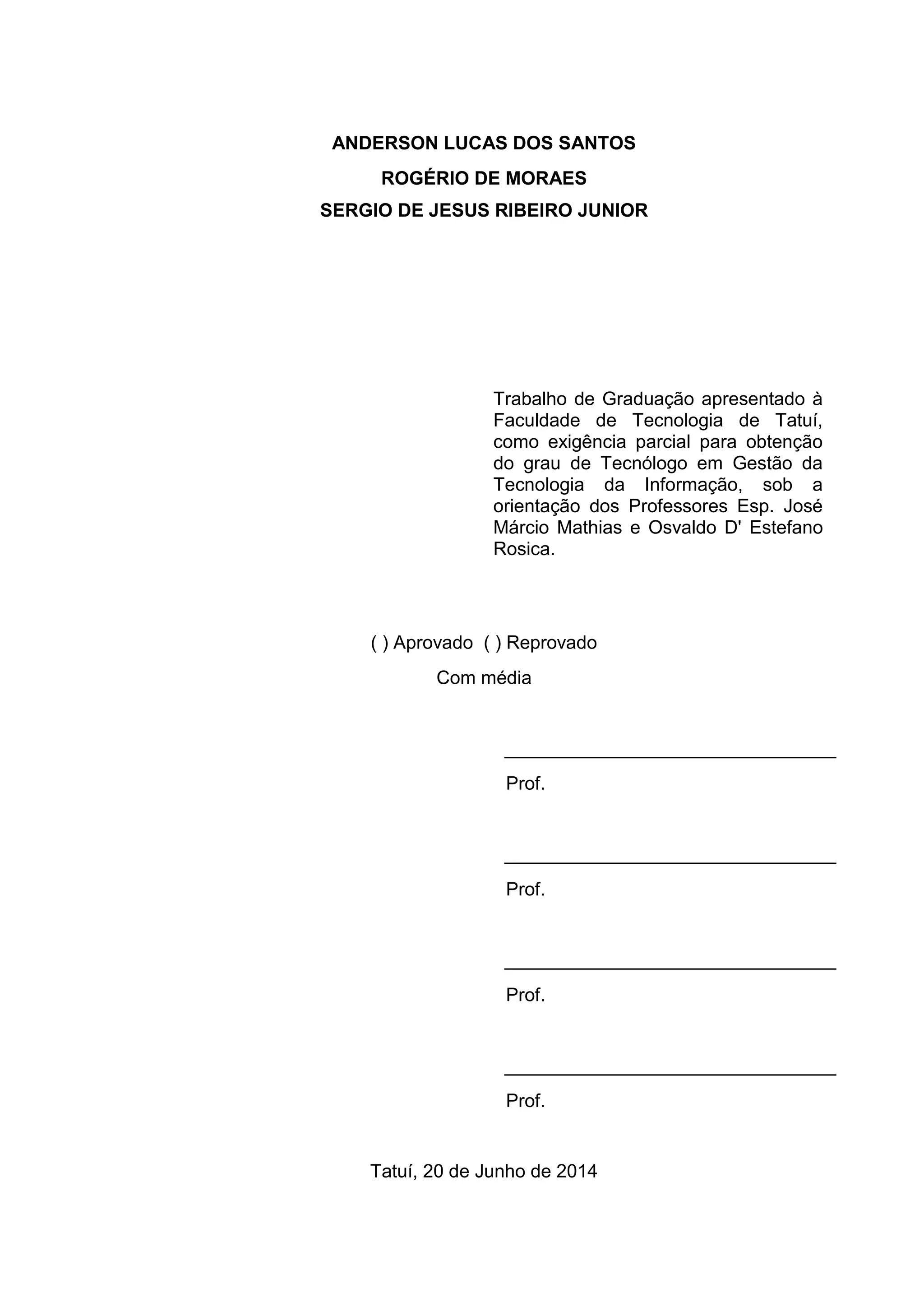 ANDERSON LUCAS DOS SANTOS
ROGÉRIO DE MORAES
SERGIO DE JESUS RIBEIRO JUNIOR
( ) Aprovado ( ) Reprovado
Com média
________________________________
Prof.
________________________________
Prof.
________________________________
Prof.
________________________________
Prof.
Tatuí, 20 de Junho de 2014
Trabalho de Graduação apresentado à
Faculdade de Tecnologia de Tatuí,
como exigência parcial para obtenção
do grau de Tecnólogo em Gestão da
Tecnologia da Informação, sob a
orientação dos Professores Esp. José
Márcio Mathias e Osvaldo D' Estefano
Rosica.
 