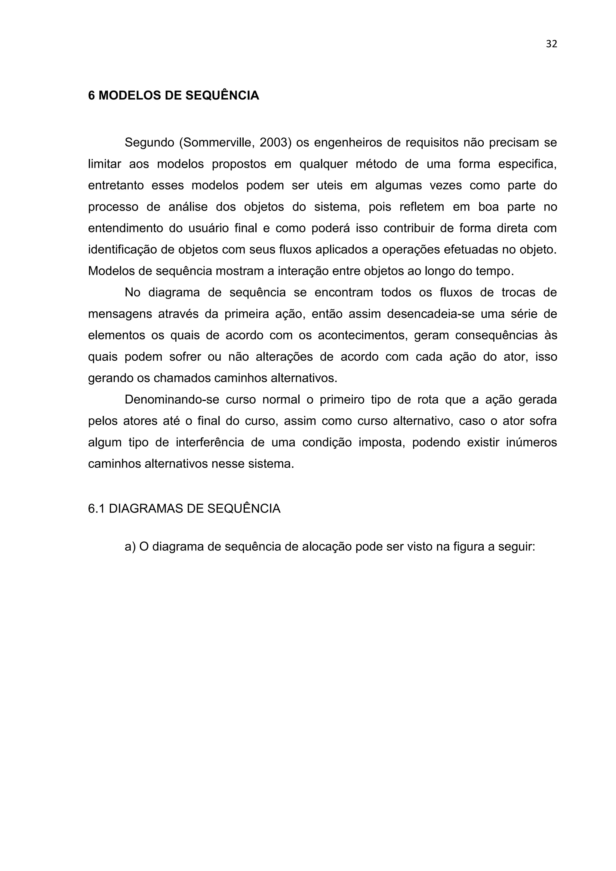 32
6 MODELOS DE SEQUÊNCIA
Segundo (Sommerville, 2003) os engenheiros de requisitos não precisam se
limitar aos modelos propostos em qualquer método de uma forma especifica,
entretanto esses modelos podem ser uteis em algumas vezes como parte do
processo de análise dos objetos do sistema, pois refletem em boa parte no
entendimento do usuário final e como poderá isso contribuir de forma direta com
identificação de objetos com seus fluxos aplicados a operações efetuadas no objeto.
Modelos de sequência mostram a interação entre objetos ao longo do tempo.
No diagrama de sequência se encontram todos os fluxos de trocas de
mensagens através da primeira ação, então assim desencadeia-se uma série de
elementos os quais de acordo com os acontecimentos, geram consequências às
quais podem sofrer ou não alterações de acordo com cada ação do ator, isso
gerando os chamados caminhos alternativos.
Denominando-se curso normal o primeiro tipo de rota que a ação gerada
pelos atores até o final do curso, assim como curso alternativo, caso o ator sofra
algum tipo de interferência de uma condição imposta, podendo existir inúmeros
caminhos alternativos nesse sistema.
6.1 DIAGRAMAS DE SEQUÊNCIA
a) O diagrama de sequência de alocação pode ser visto na figura a seguir:
 