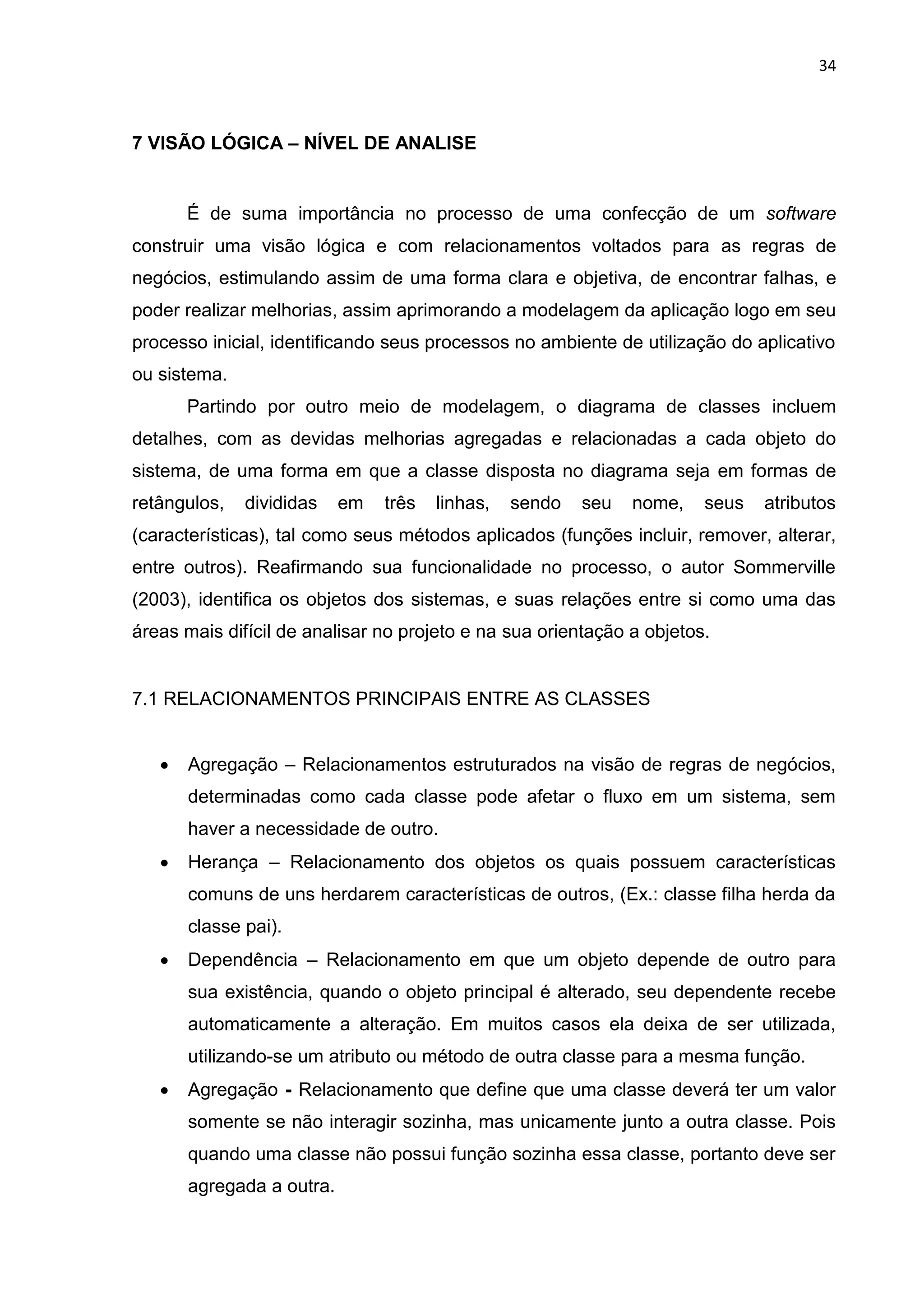 34
7 VISÃO LÓGICA – NÍVEL DE ANALISE
É de suma importância no processo de uma confecção de um software
construir uma visão lógica e com relacionamentos voltados para as regras de
negócios, estimulando assim de uma forma clara e objetiva, de encontrar falhas, e
poder realizar melhorias, assim aprimorando a modelagem da aplicação logo em seu
processo inicial, identificando seus processos no ambiente de utilização do aplicativo
ou sistema.
Partindo por outro meio de modelagem, o diagrama de classes incluem
detalhes, com as devidas melhorias agregadas e relacionadas a cada objeto do
sistema, de uma forma em que a classe disposta no diagrama seja em formas de
retângulos, divididas em três linhas, sendo seu nome, seus atributos
(características), tal como seus métodos aplicados (funções incluir, remover, alterar,
entre outros). Reafirmando sua funcionalidade no processo, o autor Sommerville
(2003), identifica os objetos dos sistemas, e suas relações entre si como uma das
áreas mais difícil de analisar no projeto e na sua orientação a objetos.
7.1 RELACIONAMENTOS PRINCIPAIS ENTRE AS CLASSES
 Agregação – Relacionamentos estruturados na visão de regras de negócios,
determinadas como cada classe pode afetar o fluxo em um sistema, sem
haver a necessidade de outro.
 Herança – Relacionamento dos objetos os quais possuem características
comuns de uns herdarem características de outros, (Ex.: classe filha herda da
classe pai).
 Dependência – Relacionamento em que um objeto depende de outro para
sua existência, quando o objeto principal é alterado, seu dependente recebe
automaticamente a alteração. Em muitos casos ela deixa de ser utilizada,
utilizando-se um atributo ou método de outra classe para a mesma função.
 Agregação - Relacionamento que define que uma classe deverá ter um valor
somente se não interagir sozinha, mas unicamente junto a outra classe. Pois
quando uma classe não possui função sozinha essa classe, portanto deve ser
agregada a outra.
 