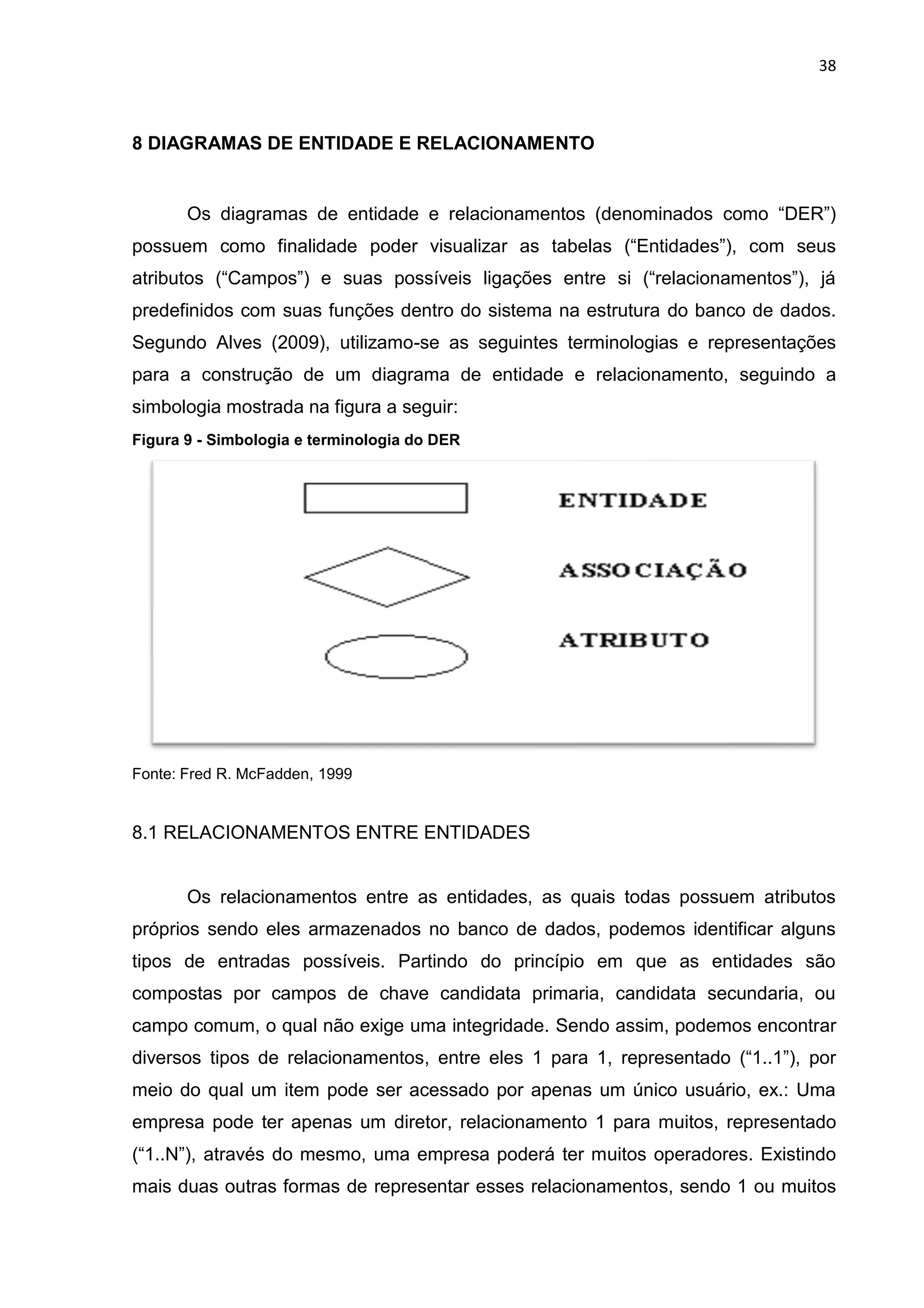 38
8 DIAGRAMAS DE ENTIDADE E RELACIONAMENTO
Os diagramas de entidade e relacionamentos (denominados como “DER”)
possuem como finalidade poder visualizar as tabelas (“Entidades”), com seus
atributos (“Campos”) e suas possíveis ligações entre si (“relacionamentos”), já
predefinidos com suas funções dentro do sistema na estrutura do banco de dados.
Segundo Alves (2009), utilizamo-se as seguintes terminologias e representações
para a construção de um diagrama de entidade e relacionamento, seguindo a
simbologia mostrada na figura a seguir:
Figura 9 - Simbologia e terminologia do DER
Fonte: Fred R. McFadden, 1999
8.1 RELACIONAMENTOS ENTRE ENTIDADES
Os relacionamentos entre as entidades, as quais todas possuem atributos
próprios sendo eles armazenados no banco de dados, podemos identificar alguns
tipos de entradas possíveis. Partindo do princípio em que as entidades são
compostas por campos de chave candidata primaria, candidata secundaria, ou
campo comum, o qual não exige uma integridade. Sendo assim, podemos encontrar
diversos tipos de relacionamentos, entre eles 1 para 1, representado (“1..1”), por
meio do qual um item pode ser acessado por apenas um único usuário, ex.: Uma
empresa pode ter apenas um diretor, relacionamento 1 para muitos, representado
(“1..N”), através do mesmo, uma empresa poderá ter muitos operadores. Existindo
mais duas outras formas de representar esses relacionamentos, sendo 1 ou muitos
 
