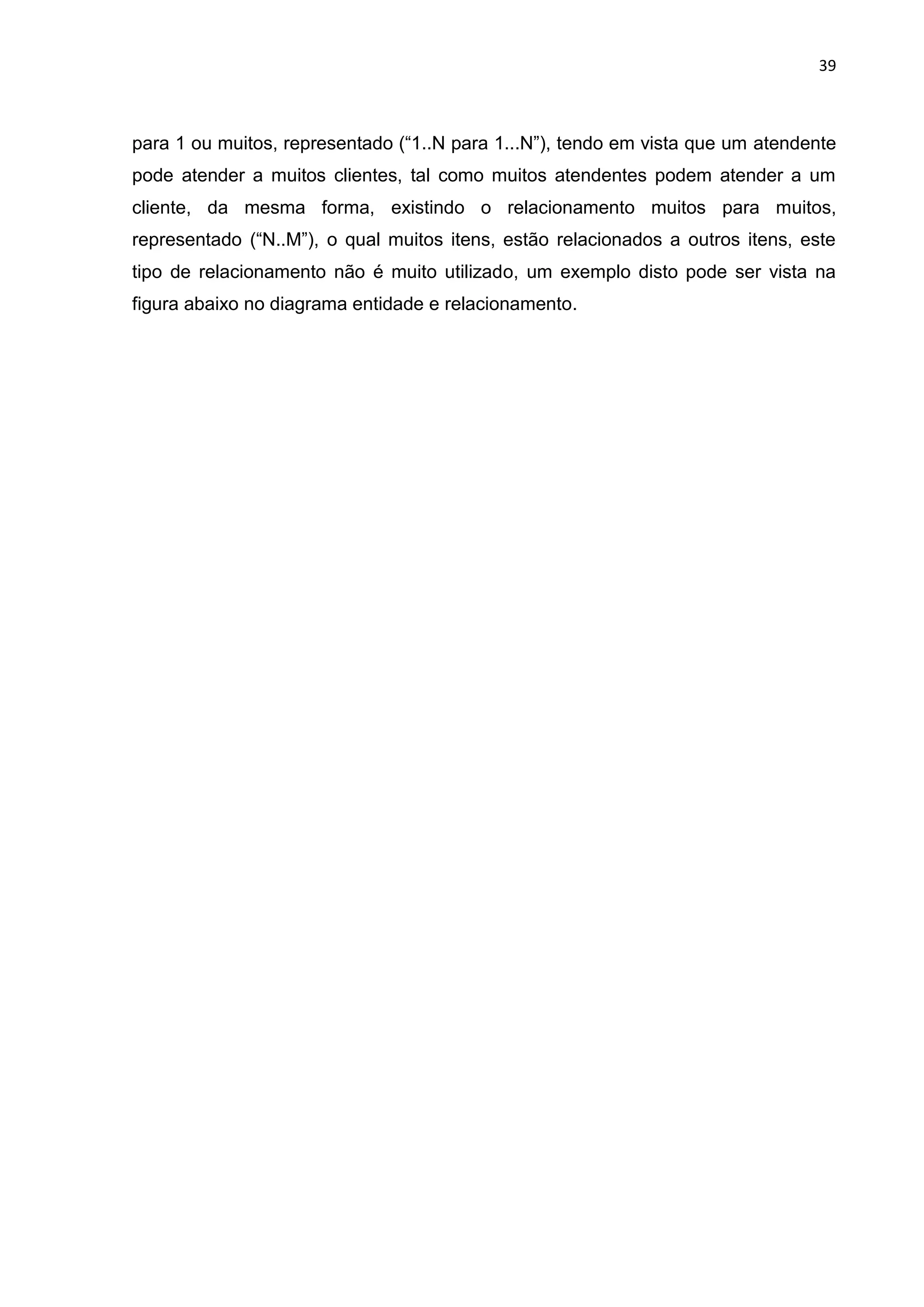 39
para 1 ou muitos, representado (“1..N para 1...N”), tendo em vista que um atendente
pode atender a muitos clientes, tal como muitos atendentes podem atender a um
cliente, da mesma forma, existindo o relacionamento muitos para muitos,
representado (“N..M”), o qual muitos itens, estão relacionados a outros itens, este
tipo de relacionamento não é muito utilizado, um exemplo disto pode ser vista na
figura abaixo no diagrama entidade e relacionamento.
 