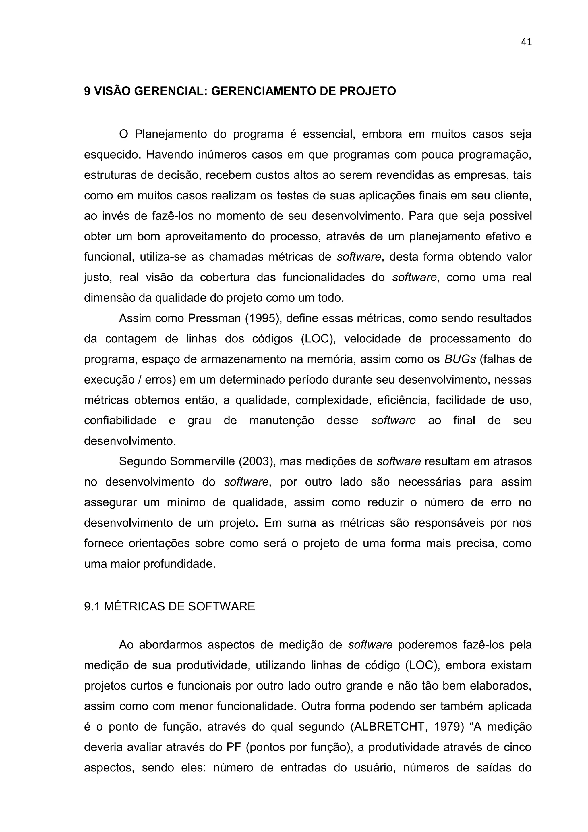 41
9 VISÃO GERENCIAL: GERENCIAMENTO DE PROJETO
O Planejamento do programa é essencial, embora em muitos casos seja
esquecido. Havendo inúmeros casos em que programas com pouca programação,
estruturas de decisão, recebem custos altos ao serem revendidas as empresas, tais
como em muitos casos realizam os testes de suas aplicações finais em seu cliente,
ao invés de fazê-los no momento de seu desenvolvimento. Para que seja possivel
obter um bom aproveitamento do processo, através de um planejamento efetivo e
funcional, utiliza-se as chamadas métricas de software, desta forma obtendo valor
justo, real visão da cobertura das funcionalidades do software, como uma real
dimensão da qualidade do projeto como um todo.
Assim como Pressman (1995), define essas métricas, como sendo resultados
da contagem de linhas dos códigos (LOC), velocidade de processamento do
programa, espaço de armazenamento na memória, assim como os BUGs (falhas de
execução / erros) em um determinado período durante seu desenvolvimento, nessas
métricas obtemos então, a qualidade, complexidade, eficiência, facilidade de uso,
confiabilidade e grau de manutenção desse software ao final de seu
desenvolvimento.
Segundo Sommerville (2003), mas medições de software resultam em atrasos
no desenvolvimento do software, por outro lado são necessárias para assim
assegurar um mínimo de qualidade, assim como reduzir o número de erro no
desenvolvimento de um projeto. Em suma as métricas são responsáveis por nos
fornece orientações sobre como será o projeto de uma forma mais precisa, como
uma maior profundidade.
9.1 MÉTRICAS DE SOFTWARE
Ao abordarmos aspectos de medição de software poderemos fazê-los pela
medição de sua produtividade, utilizando linhas de código (LOC), embora existam
projetos curtos e funcionais por outro lado outro grande e não tão bem elaborados,
assim como com menor funcionalidade. Outra forma podendo ser também aplicada
é o ponto de função, através do qual segundo (ALBRETCHT, 1979) “A medição
deveria avaliar através do PF (pontos por função), a produtividade através de cinco
aspectos, sendo eles: número de entradas do usuário, números de saídas do
 