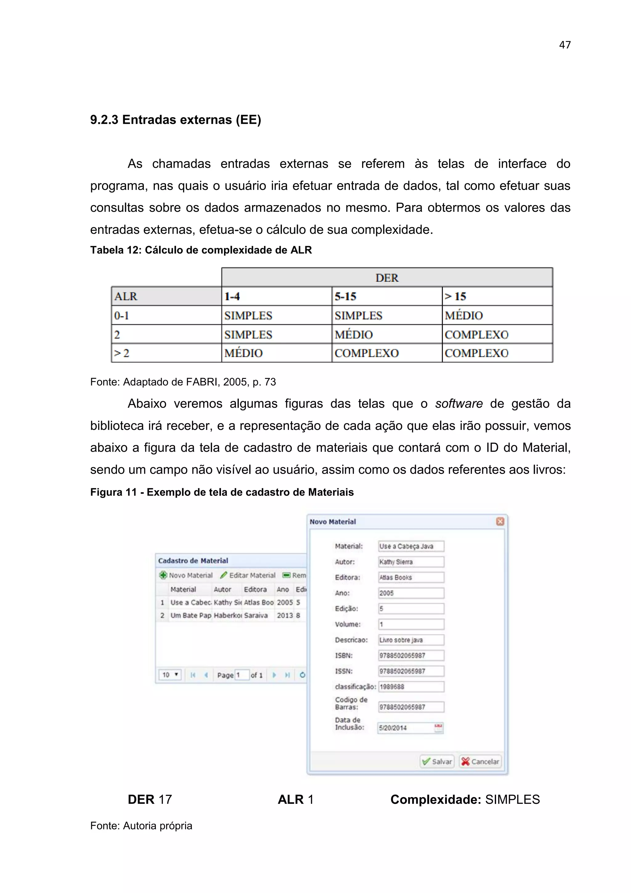 47
9.2.3 Entradas externas (EE)
As chamadas entradas externas se referem às telas de interface do
programa, nas quais o usuário iria efetuar entrada de dados, tal como efetuar suas
consultas sobre os dados armazenados no mesmo. Para obtermos os valores das
entradas externas, efetua-se o cálculo de sua complexidade.
Tabela 12: Cálculo de complexidade de ALR
Fonte: Adaptado de FABRI, 2005, p. 73
Abaixo veremos algumas figuras das telas que o software de gestão da
biblioteca irá receber, e a representação de cada ação que elas irão possuir, vemos
abaixo a figura da tela de cadastro de materiais que contará com o ID do Material,
sendo um campo não visível ao usuário, assim como os dados referentes aos livros:
Figura 11 - Exemplo de tela de cadastro de Materiais
DER 17 ALR 1 Complexidade: SIMPLES
Fonte: Autoria própria
 