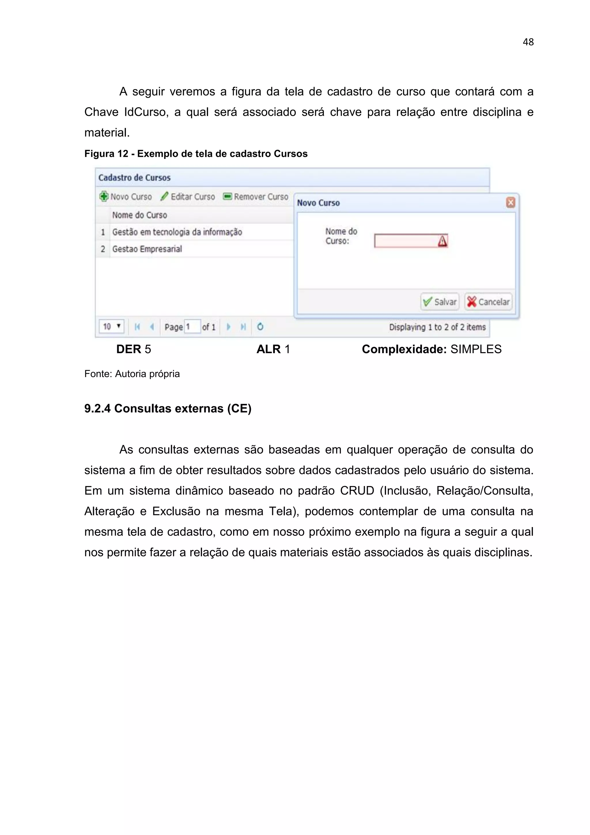 48
A seguir veremos a figura da tela de cadastro de curso que contará com a
Chave IdCurso, a qual será associado será chave para relação entre disciplina e
material.
Figura 12 - Exemplo de tela de cadastro Cursos
DER 5 ALR 1 Complexidade: SIMPLES
Fonte: Autoria própria
9.2.4 Consultas externas (CE)
As consultas externas são baseadas em qualquer operação de consulta do
sistema a fim de obter resultados sobre dados cadastrados pelo usuário do sistema.
Em um sistema dinâmico baseado no padrão CRUD (Inclusão, Relação/Consulta,
Alteração e Exclusão na mesma Tela), podemos contemplar de uma consulta na
mesma tela de cadastro, como em nosso próximo exemplo na figura a seguir a qual
nos permite fazer a relação de quais materiais estão associados às quais disciplinas.
 