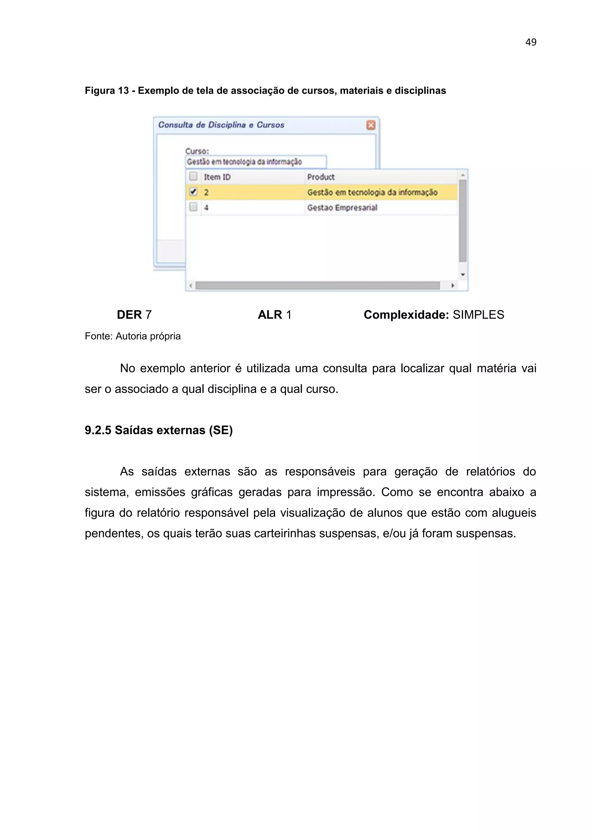 49
Figura 13 - Exemplo de tela de associação de cursos, materiais e disciplinas
DER 7 ALR 1 Complexidade: SIMPLES
Fonte: Autoria própria
No exemplo anterior é utilizada uma consulta para localizar qual matéria vai
ser o associado a qual disciplina e a qual curso.
9.2.5 Saídas externas (SE)
As saídas externas são as responsáveis para geração de relatórios do
sistema, emissões gráficas geradas para impressão. Como se encontra abaixo a
figura do relatório responsável pela visualização de alunos que estão com alugueis
pendentes, os quais terão suas carteirinhas suspensas, e/ou já foram suspensas.
 
