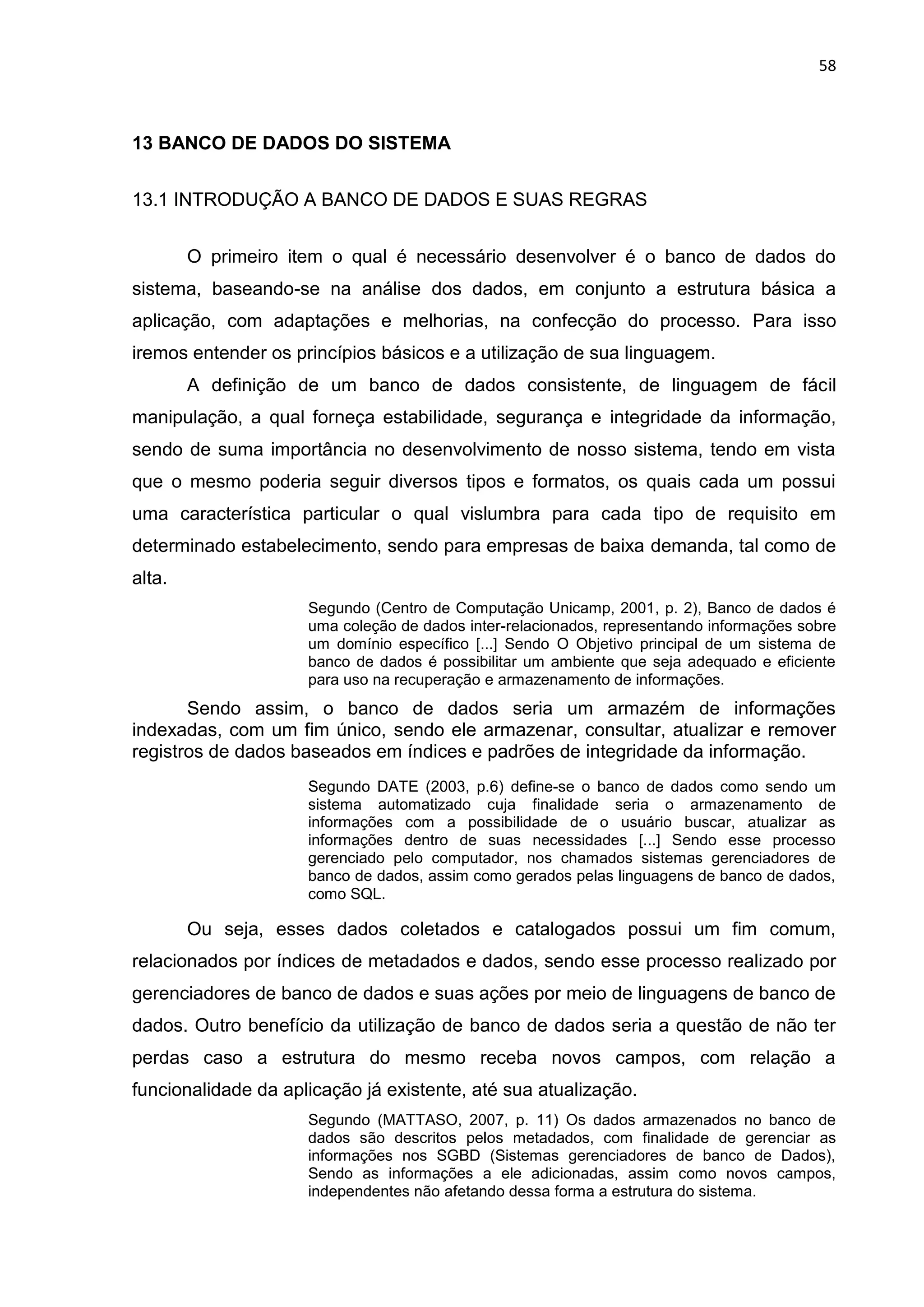 58
13 BANCO DE DADOS DO SISTEMA
13.1 INTRODUÇÃO A BANCO DE DADOS E SUAS REGRAS
O primeiro item o qual é necessário desenvolver é o banco de dados do
sistema, baseando-se na análise dos dados, em conjunto a estrutura básica a
aplicação, com adaptações e melhorias, na confecção do processo. Para isso
iremos entender os princípios básicos e a utilização de sua linguagem.
A definição de um banco de dados consistente, de linguagem de fácil
manipulação, a qual forneça estabilidade, segurança e integridade da informação,
sendo de suma importância no desenvolvimento de nosso sistema, tendo em vista
que o mesmo poderia seguir diversos tipos e formatos, os quais cada um possui
uma característica particular o qual vislumbra para cada tipo de requisito em
determinado estabelecimento, sendo para empresas de baixa demanda, tal como de
alta.
Segundo (Centro de Computação Unicamp, 2001, p. 2), Banco de dados é
uma coleção de dados inter-relacionados, representando informações sobre
um domínio específico [...] Sendo O Objetivo principal de um sistema de
banco de dados é possibilitar um ambiente que seja adequado e eficiente
para uso na recuperação e armazenamento de informações.
Sendo assim, o banco de dados seria um armazém de informações
indexadas, com um fim único, sendo ele armazenar, consultar, atualizar e remover
registros de dados baseados em índices e padrões de integridade da informação.
Segundo DATE (2003, p.6) define-se o banco de dados como sendo um
sistema automatizado cuja finalidade seria o armazenamento de
informações com a possibilidade de o usuário buscar, atualizar as
informações dentro de suas necessidades [...] Sendo esse processo
gerenciado pelo computador, nos chamados sistemas gerenciadores de
banco de dados, assim como gerados pelas linguagens de banco de dados,
como SQL.
Ou seja, esses dados coletados e catalogados possui um fim comum,
relacionados por índices de metadados e dados, sendo esse processo realizado por
gerenciadores de banco de dados e suas ações por meio de linguagens de banco de
dados. Outro benefício da utilização de banco de dados seria a questão de não ter
perdas caso a estrutura do mesmo receba novos campos, com relação a
funcionalidade da aplicação já existente, até sua atualização.
Segundo (MATTASO, 2007, p. 11) Os dados armazenados no banco de
dados são descritos pelos metadados, com finalidade de gerenciar as
informações nos SGBD (Sistemas gerenciadores de banco de Dados),
Sendo as informações a ele adicionadas, assim como novos campos,
independentes não afetando dessa forma a estrutura do sistema.
 