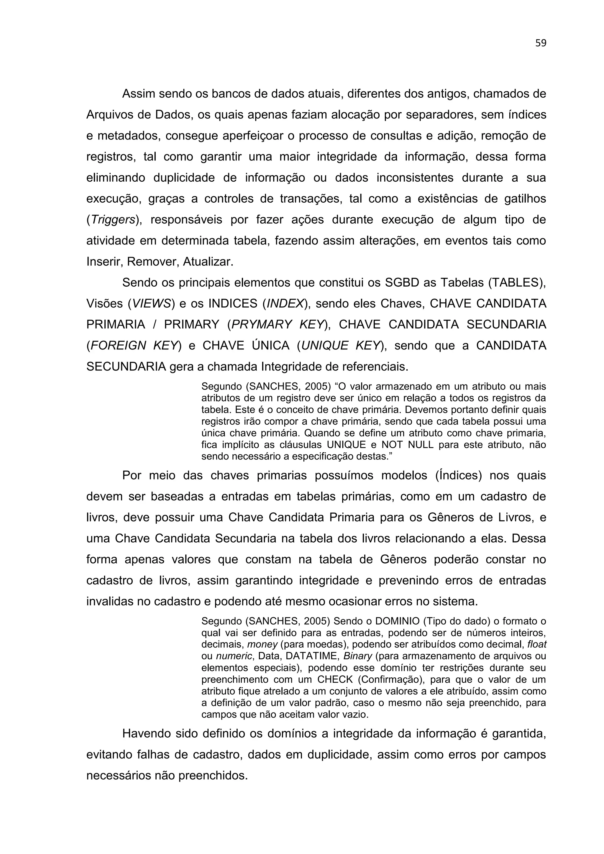 59
Assim sendo os bancos de dados atuais, diferentes dos antigos, chamados de
Arquivos de Dados, os quais apenas faziam alocação por separadores, sem índices
e metadados, consegue aperfeiçoar o processo de consultas e adição, remoção de
registros, tal como garantir uma maior integridade da informação, dessa forma
eliminando duplicidade de informação ou dados inconsistentes durante a sua
execução, graças a controles de transações, tal como a existências de gatilhos
(Triggers), responsáveis por fazer ações durante execução de algum tipo de
atividade em determinada tabela, fazendo assim alterações, em eventos tais como
Inserir, Remover, Atualizar.
Sendo os principais elementos que constitui os SGBD as Tabelas (TABLES),
Visões (VIEWS) e os INDICES (INDEX), sendo eles Chaves, CHAVE CANDIDATA
PRIMARIA / PRIMARY (PRYMARY KEY), CHAVE CANDIDATA SECUNDARIA
(FOREIGN KEY) e CHAVE ÚNICA (UNIQUE KEY), sendo que a CANDIDATA
SECUNDARIA gera a chamada Integridade de referenciais.
Segundo (SANCHES, 2005) “O valor armazenado em um atributo ou mais
atributos de um registro deve ser único em relação a todos os registros da
tabela. Este é o conceito de chave primária. Devemos portanto definir quais
registros irão compor a chave primária, sendo que cada tabela possui uma
única chave primária. Quando se define um atributo como chave primaria,
fica implícito as cláusulas UNIQUE e NOT NULL para este atributo, não
sendo necessário a especificação destas.”
Por meio das chaves primarias possuímos modelos (Índices) nos quais
devem ser baseadas a entradas em tabelas primárias, como em um cadastro de
livros, deve possuir uma Chave Candidata Primaria para os Gêneros de Livros, e
uma Chave Candidata Secundaria na tabela dos livros relacionando a elas. Dessa
forma apenas valores que constam na tabela de Gêneros poderão constar no
cadastro de livros, assim garantindo integridade e prevenindo erros de entradas
invalidas no cadastro e podendo até mesmo ocasionar erros no sistema.
Segundo (SANCHES, 2005) Sendo o DOMINIO (Tipo do dado) o formato o
qual vai ser definido para as entradas, podendo ser de números inteiros,
decimais, money (para moedas), podendo ser atribuídos como decimal, float
ou numeric, Data, DATATIME, Binary (para armazenamento de arquivos ou
elementos especiais), podendo esse domínio ter restrições durante seu
preenchimento com um CHECK (Confirmação), para que o valor de um
atributo fique atrelado a um conjunto de valores a ele atribuído, assim como
a definição de um valor padrão, caso o mesmo não seja preenchido, para
campos que não aceitam valor vazio.
Havendo sido definido os domínios a integridade da informação é garantida,
evitando falhas de cadastro, dados em duplicidade, assim como erros por campos
necessários não preenchidos.
 