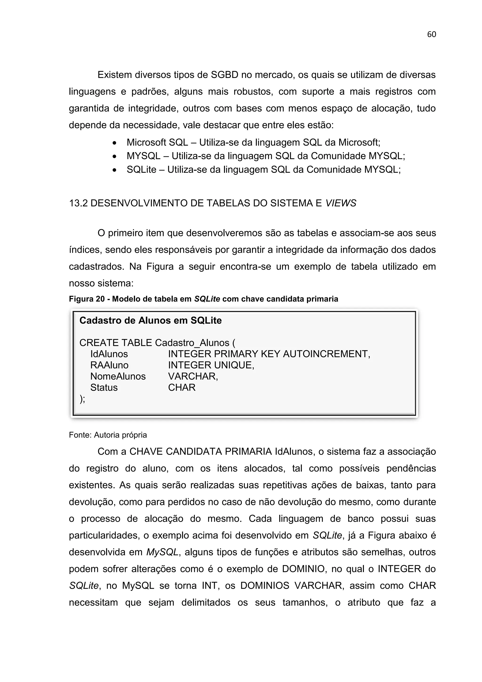 60
Cadastro de Alunos em SQLite
CREATE TABLE Cadastro_Alunos (
IdAlunos INTEGER PRIMARY KEY AUTOINCREMENT,
RAAluno INTEGER UNIQUE,
NomeAlunos VARCHAR,
Status CHAR
);
Existem diversos tipos de SGBD no mercado, os quais se utilizam de diversas
linguagens e padrões, alguns mais robustos, com suporte a mais registros com
garantida de integridade, outros com bases com menos espaço de alocação, tudo
depende da necessidade, vale destacar que entre eles estão:
 Microsoft SQL – Utiliza-se da linguagem SQL da Microsoft;
 MYSQL – Utiliza-se da linguagem SQL da Comunidade MYSQL;
 SQLite – Utiliza-se da linguagem SQL da Comunidade MYSQL;
13.2 DESENVOLVIMENTO DE TABELAS DO SISTEMA E VIEWS
O primeiro item que desenvolveremos são as tabelas e associam-se aos seus
índices, sendo eles responsáveis por garantir a integridade da informação dos dados
cadastrados. Na Figura a seguir encontra-se um exemplo de tabela utilizado em
nosso sistema:
Figura 20 - Modelo de tabela em SQLite com chave candidata primaria
Fonte: Autoria própria
Com a CHAVE CANDIDATA PRIMARIA IdAlunos, o sistema faz a associação
do registro do aluno, com os itens alocados, tal como possíveis pendências
existentes. As quais serão realizadas suas repetitivas ações de baixas, tanto para
devolução, como para perdidos no caso de não devolução do mesmo, como durante
o processo de alocação do mesmo. Cada linguagem de banco possui suas
particularidades, o exemplo acima foi desenvolvido em SQLite, já a Figura abaixo é
desenvolvida em MySQL, alguns tipos de funções e atributos são semelhas, outros
podem sofrer alterações como é o exemplo de DOMINIO, no qual o INTEGER do
SQLite, no MySQL se torna INT, os DOMINIOS VARCHAR, assim como CHAR
necessitam que sejam delimitados os seus tamanhos, o atributo que faz a
 