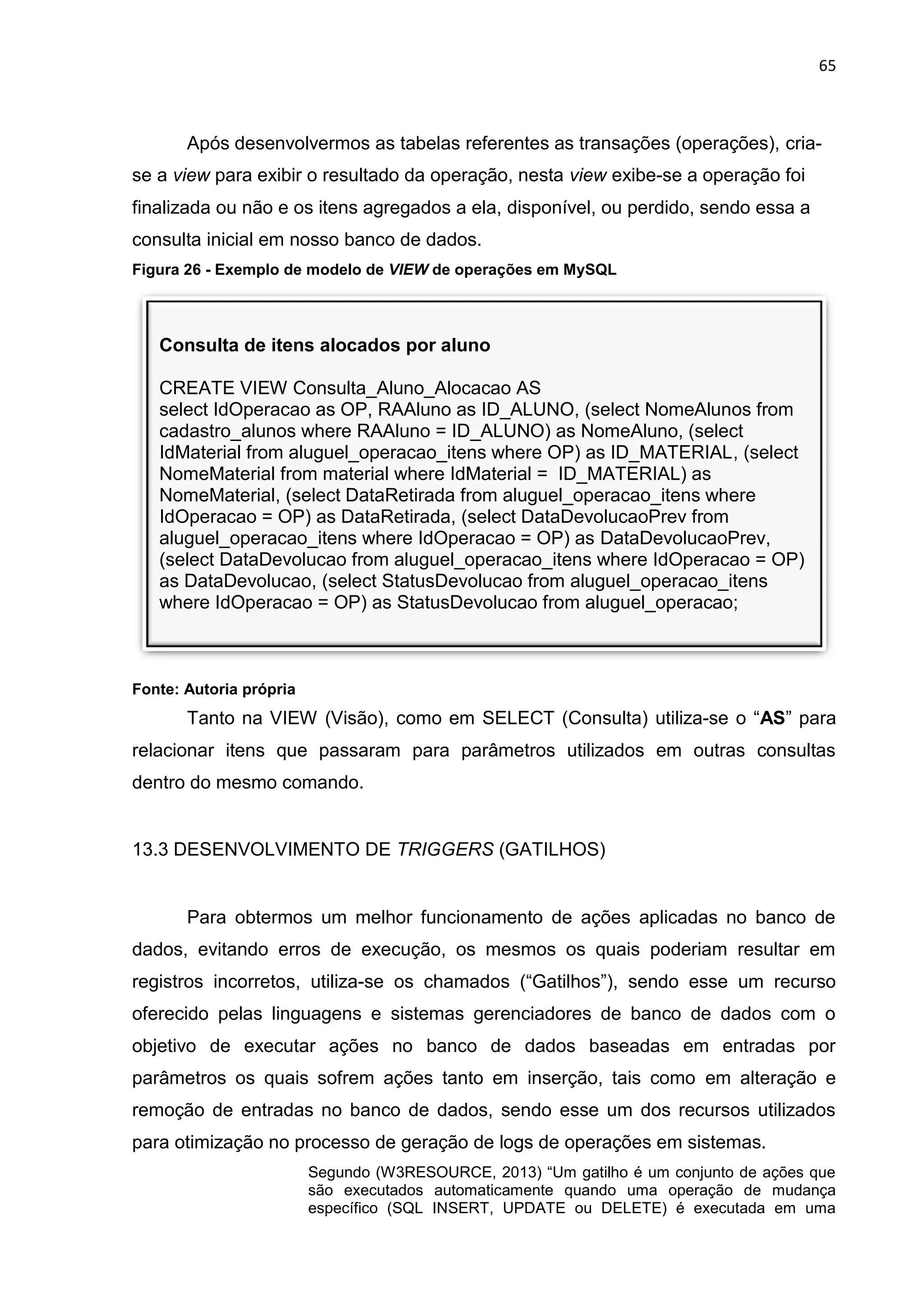 65
Consulta de itens alocados por aluno
CREATE VIEW Consulta_Aluno_Alocacao AS
select IdOperacao as OP, RAAluno as ID_ALUNO, (select NomeAlunos from
cadastro_alunos where RAAluno = ID_ALUNO) as NomeAluno, (select
IdMaterial from aluguel_operacao_itens where OP) as ID_MATERIAL, (select
NomeMaterial from material where IdMaterial = ID_MATERIAL) as
NomeMaterial, (select DataRetirada from aluguel_operacao_itens where
IdOperacao = OP) as DataRetirada, (select DataDevolucaoPrev from
aluguel_operacao_itens where IdOperacao = OP) as DataDevolucaoPrev,
(select DataDevolucao from aluguel_operacao_itens where IdOperacao = OP)
as DataDevolucao, (select StatusDevolucao from aluguel_operacao_itens
where IdOperacao = OP) as StatusDevolucao from aluguel_operacao;
Após desenvolvermos as tabelas referentes as transações (operações), cria-
se a view para exibir o resultado da operação, nesta view exibe-se a operação foi
finalizada ou não e os itens agregados a ela, disponível, ou perdido, sendo essa a
consulta inicial em nosso banco de dados.
Figura 26 - Exemplo de modelo de VIEW de operações em MySQL
Fonte: Autoria própria
Tanto na VIEW (Visão), como em SELECT (Consulta) utiliza-se o “AS” para
relacionar itens que passaram para parâmetros utilizados em outras consultas
dentro do mesmo comando.
13.3 DESENVOLVIMENTO DE TRIGGERS (GATILHOS)
Para obtermos um melhor funcionamento de ações aplicadas no banco de
dados, evitando erros de execução, os mesmos os quais poderiam resultar em
registros incorretos, utiliza-se os chamados (“Gatilhos”), sendo esse um recurso
oferecido pelas linguagens e sistemas gerenciadores de banco de dados com o
objetivo de executar ações no banco de dados baseadas em entradas por
parâmetros os quais sofrem ações tanto em inserção, tais como em alteração e
remoção de entradas no banco de dados, sendo esse um dos recursos utilizados
para otimização no processo de geração de logs de operações em sistemas.
Segundo (W3RESOURCE, 2013) “Um gatilho é um conjunto de ações que
são executados automaticamente quando uma operação de mudança
específico (SQL INSERT, UPDATE ou DELETE) é executada em uma
 