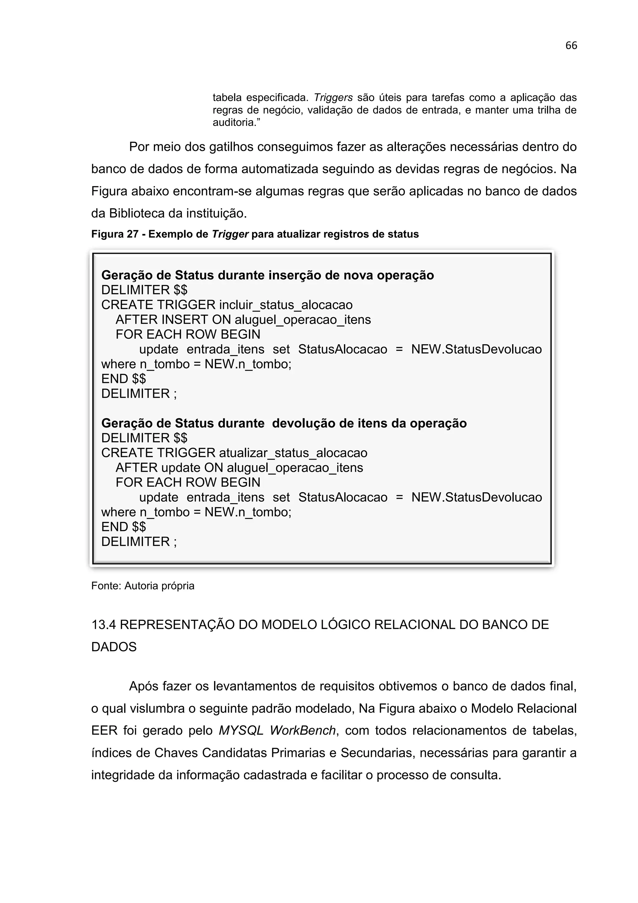 66
Geração de Status durante inserção de nova operação
DELIMITER $$
CREATE TRIGGER incluir_status_alocacao
AFTER INSERT ON aluguel_operacao_itens
FOR EACH ROW BEGIN
update entrada_itens set StatusAlocacao = NEW.StatusDevolucao
where n_tombo = NEW.n_tombo;
END $$
DELIMITER ;
Geração de Status durante devolução de itens da operação
DELIMITER $$
CREATE TRIGGER atualizar_status_alocacao
AFTER update ON aluguel_operacao_itens
FOR EACH ROW BEGIN
update entrada_itens set StatusAlocacao = NEW.StatusDevolucao
where n_tombo = NEW.n_tombo;
END $$
DELIMITER ;
tabela especificada. Triggers são úteis para tarefas como a aplicação das
regras de negócio, validação de dados de entrada, e manter uma trilha de
auditoria.”
Por meio dos gatilhos conseguimos fazer as alterações necessárias dentro do
banco de dados de forma automatizada seguindo as devidas regras de negócios. Na
Figura abaixo encontram-se algumas regras que serão aplicadas no banco de dados
da Biblioteca da instituição.
Figura 27 - Exemplo de Trigger para atualizar registros de status
Fonte: Autoria própria
13.4 REPRESENTAÇÃO DO MODELO LÓGICO RELACIONAL DO BANCO DE
DADOS
Após fazer os levantamentos de requisitos obtivemos o banco de dados final,
o qual vislumbra o seguinte padrão modelado, Na Figura abaixo o Modelo Relacional
EER foi gerado pelo MYSQL WorkBench, com todos relacionamentos de tabelas,
índices de Chaves Candidatas Primarias e Secundarias, necessárias para garantir a
integridade da informação cadastrada e facilitar o processo de consulta.
 