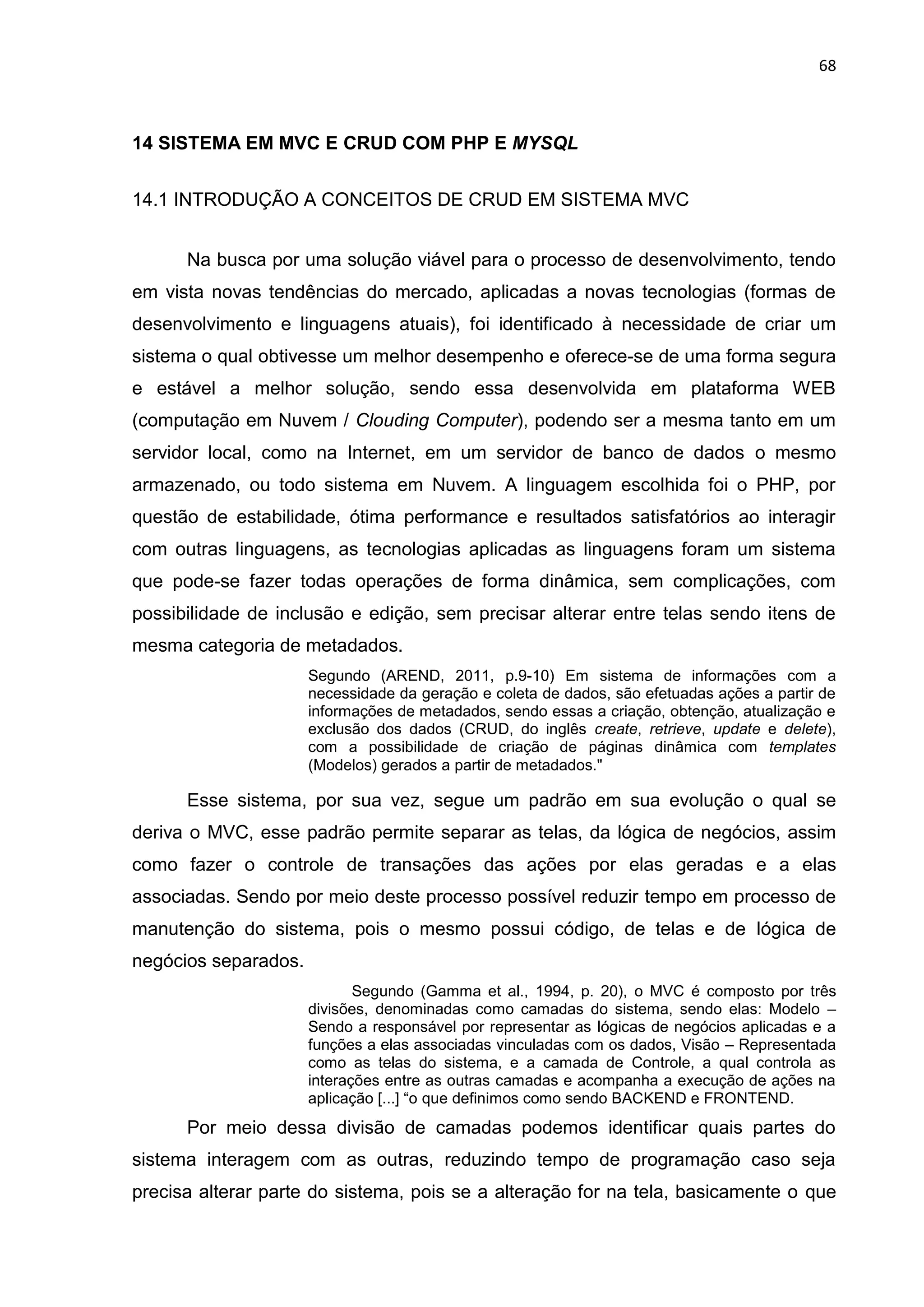68
14 SISTEMA EM MVC E CRUD COM PHP E MYSQL
14.1 INTRODUÇÃO A CONCEITOS DE CRUD EM SISTEMA MVC
Na busca por uma solução viável para o processo de desenvolvimento, tendo
em vista novas tendências do mercado, aplicadas a novas tecnologias (formas de
desenvolvimento e linguagens atuais), foi identificado à necessidade de criar um
sistema o qual obtivesse um melhor desempenho e oferece-se de uma forma segura
e estável a melhor solução, sendo essa desenvolvida em plataforma WEB
(computação em Nuvem / Clouding Computer), podendo ser a mesma tanto em um
servidor local, como na Internet, em um servidor de banco de dados o mesmo
armazenado, ou todo sistema em Nuvem. A linguagem escolhida foi o PHP, por
questão de estabilidade, ótima performance e resultados satisfatórios ao interagir
com outras linguagens, as tecnologias aplicadas as linguagens foram um sistema
que pode-se fazer todas operações de forma dinâmica, sem complicações, com
possibilidade de inclusão e edição, sem precisar alterar entre telas sendo itens de
mesma categoria de metadados.
Segundo (AREND, 2011, p.9-10) Em sistema de informações com a
necessidade da geração e coleta de dados, são efetuadas ações a partir de
informações de metadados, sendo essas a criação, obtenção, atualização e
exclusão dos dados (CRUD, do inglês create, retrieve, update e delete),
com a possibilidade de criação de páginas dinâmica com templates
(Modelos) gerados a partir de metadados."
Esse sistema, por sua vez, segue um padrão em sua evolução o qual se
deriva o MVC, esse padrão permite separar as telas, da lógica de negócios, assim
como fazer o controle de transações das ações por elas geradas e a elas
associadas. Sendo por meio deste processo possível reduzir tempo em processo de
manutenção do sistema, pois o mesmo possui código, de telas e de lógica de
negócios separados.
Segundo (Gamma et al., 1994, p. 20), o MVC é composto por três
divisões, denominadas como camadas do sistema, sendo elas: Modelo –
Sendo a responsável por representar as lógicas de negócios aplicadas e a
funções a elas associadas vinculadas com os dados, Visão – Representada
como as telas do sistema, e a camada de Controle, a qual controla as
interações entre as outras camadas e acompanha a execução de ações na
aplicação [...] “o que definimos como sendo BACKEND e FRONTEND.
Por meio dessa divisão de camadas podemos identificar quais partes do
sistema interagem com as outras, reduzindo tempo de programação caso seja
precisa alterar parte do sistema, pois se a alteração for na tela, basicamente o que
 