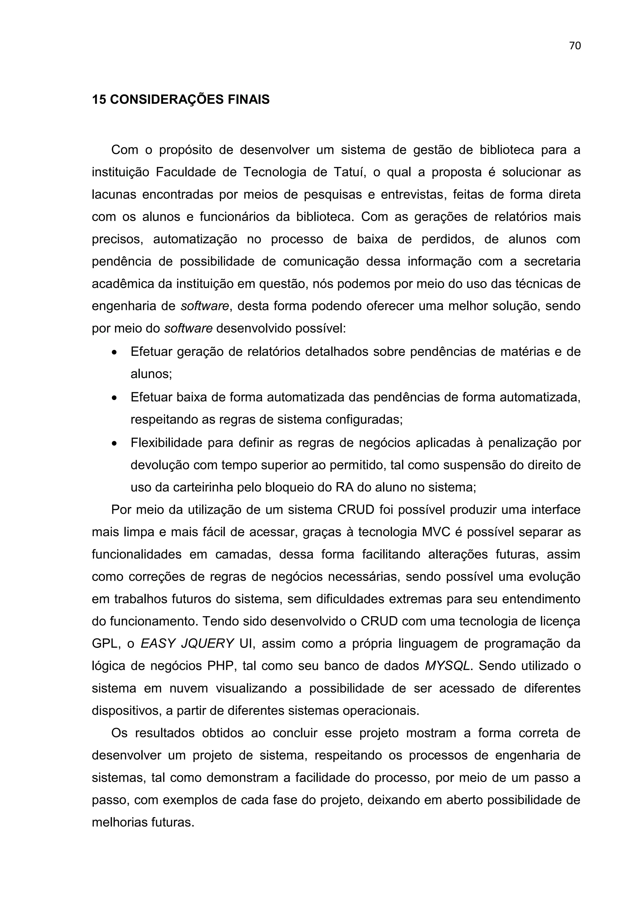 70
15 CONSIDERAÇÕES FINAIS
Com o propósito de desenvolver um sistema de gestão de biblioteca para a
instituição Faculdade de Tecnologia de Tatuí, o qual a proposta é solucionar as
lacunas encontradas por meios de pesquisas e entrevistas, feitas de forma direta
com os alunos e funcionários da biblioteca. Com as gerações de relatórios mais
precisos, automatização no processo de baixa de perdidos, de alunos com
pendência de possibilidade de comunicação dessa informação com a secretaria
acadêmica da instituição em questão, nós podemos por meio do uso das técnicas de
engenharia de software, desta forma podendo oferecer uma melhor solução, sendo
por meio do software desenvolvido possível:
 Efetuar geração de relatórios detalhados sobre pendências de matérias e de
alunos;
 Efetuar baixa de forma automatizada das pendências de forma automatizada,
respeitando as regras de sistema configuradas;
 Flexibilidade para definir as regras de negócios aplicadas à penalização por
devolução com tempo superior ao permitido, tal como suspensão do direito de
uso da carteirinha pelo bloqueio do RA do aluno no sistema;
Por meio da utilização de um sistema CRUD foi possível produzir uma interface
mais limpa e mais fácil de acessar, graças à tecnologia MVC é possível separar as
funcionalidades em camadas, dessa forma facilitando alterações futuras, assim
como correções de regras de negócios necessárias, sendo possível uma evolução
em trabalhos futuros do sistema, sem dificuldades extremas para seu entendimento
do funcionamento. Tendo sido desenvolvido o CRUD com uma tecnologia de licença
GPL, o EASY JQUERY UI, assim como a própria linguagem de programação da
lógica de negócios PHP, tal como seu banco de dados MYSQL. Sendo utilizado o
sistema em nuvem visualizando a possibilidade de ser acessado de diferentes
dispositivos, a partir de diferentes sistemas operacionais.
Os resultados obtidos ao concluir esse projeto mostram a forma correta de
desenvolver um projeto de sistema, respeitando os processos de engenharia de
sistemas, tal como demonstram a facilidade do processo, por meio de um passo a
passo, com exemplos de cada fase do projeto, deixando em aberto possibilidade de
melhorias futuras.
 