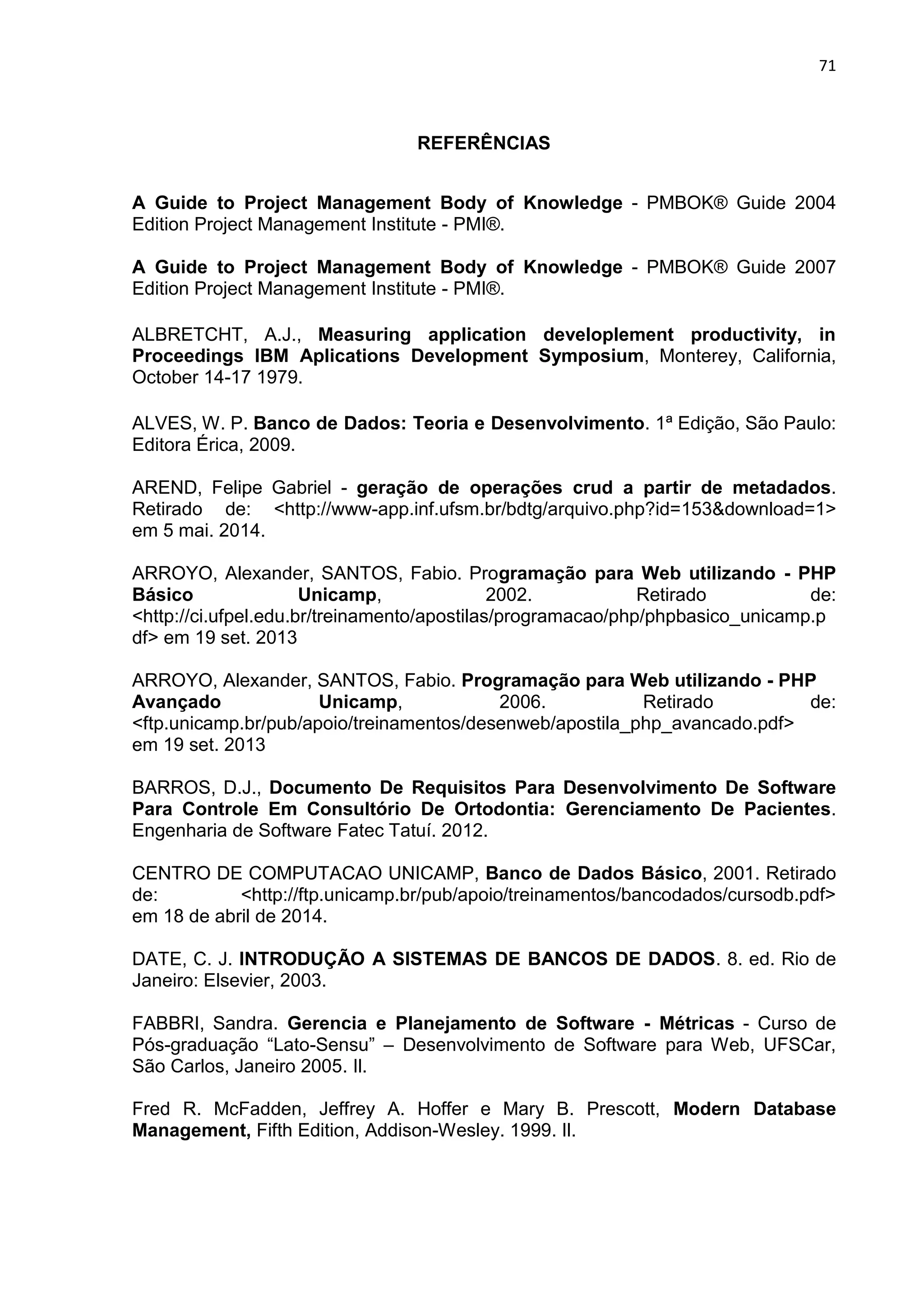 71
REFERÊNCIAS
A Guide to Project Management Body of Knowledge - PMBOK® Guide 2004
Edition Project Management Institute - PMI®.
A Guide to Project Management Body of Knowledge - PMBOK® Guide 2007
Edition Project Management Institute - PMI®.
ALBRETCHT, A.J., Measuring application developlement productivity, in
Proceedings IBM Aplications Development Symposium, Monterey, California,
October 14-17 1979.
ALVES, W. P. Banco de Dados: Teoria e Desenvolvimento. 1ª Edição, São Paulo:
Editora Érica, 2009.
AREND, Felipe Gabriel - geração de operações crud a partir de metadados.
Retirado de: <http -app.inf.ufsm.br bdtg arquivo.php id 153 do nload 1>
em 5 mai. 2014.
ARROYO, Alexander, SANTOS, Fabio. Programação para Web utilizando - PHP
Básico Unicamp, 2002. Retirado de:
<http://ci.ufpel.edu.br/treinamento/apostilas/programacao/php/phpbasico_unicamp.p
df> em 19 set. 2013
ARROYO, Alexander, SANTOS, Fabio. Programação para Web utilizando - PHP
Avançado Unicamp, 2006. Retirado de:
<ftp.unicamp.br/pub/apoio/treinamentos/desenweb/apostila_php_avancado.pdf>
em 19 set. 2013
BARROS, D.J., Documento De Requisitos Para Desenvolvimento De Software
Para Controle Em Consultório De Ortodontia: Gerenciamento De Pacientes.
Engenharia de Software Fatec Tatuí. 2012.
CENTRO DE COMPUTACAO UNICAMP, Banco de Dados Básico, 2001. Retirado
de: <http://ftp.unicamp.br/pub/apoio/treinamentos/bancodados/cursodb.pdf>
em 18 de abril de 2014.
DATE, C. J. INTRODUÇÃO A SISTEMAS DE BANCOS DE DADOS. 8. ed. Rio de
Janeiro: Elsevier, 2003.
FABBRI, Sandra. Gerencia e Planejamento de Software - Métricas - Curso de
Pós-graduação “Lato-Sensu” – Desenvolvimento de Software para Web, UFSCar,
São Carlos, Janeiro 2005. Il.
Fred R. McFadden, Jeffrey A. Hoffer e Mary B. Prescott, Modern Database
Management, Fifth Edition, Addison-Wesley. 1999. Il.
 