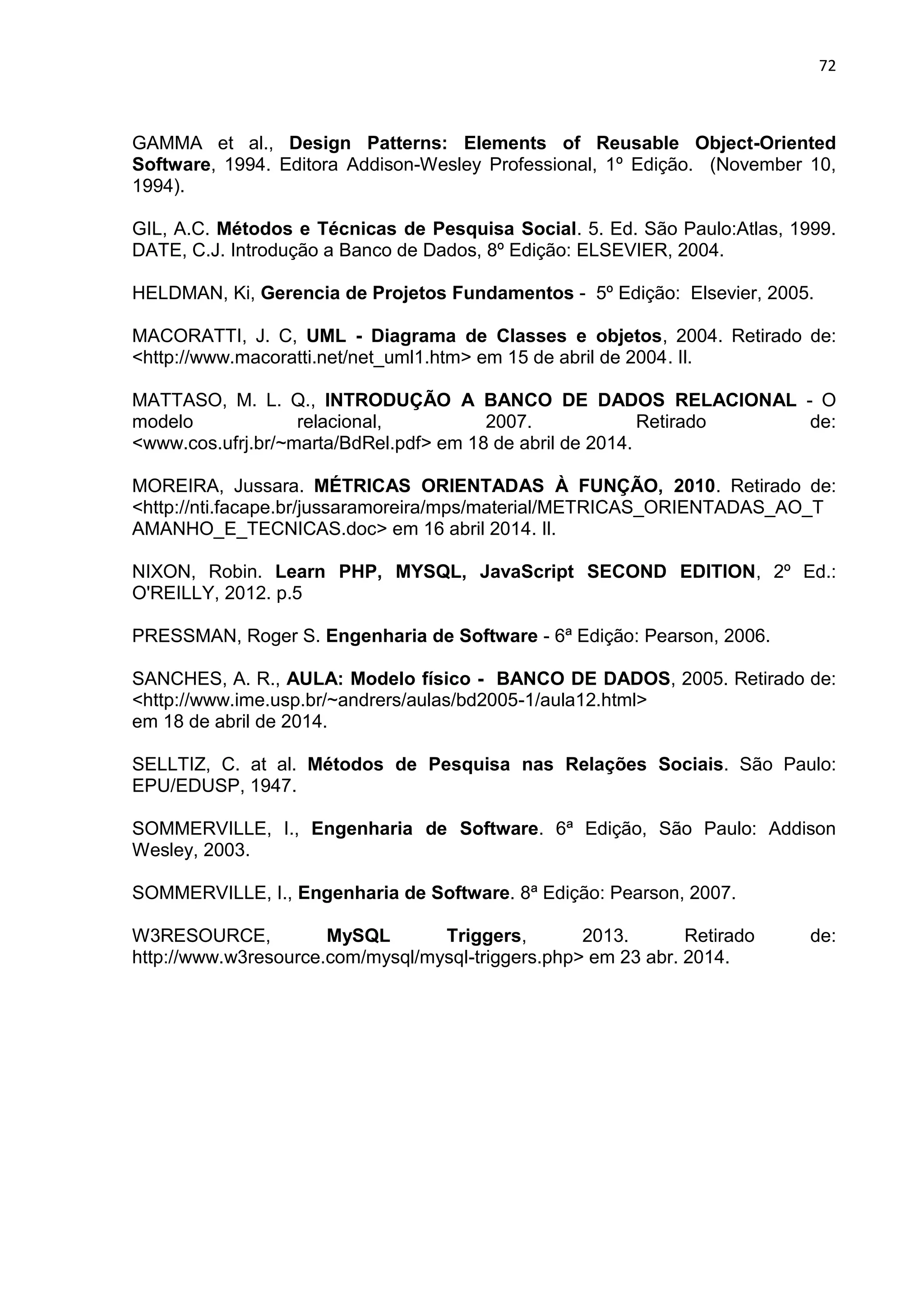72
GAMMA et al., Design Patterns: Elements of Reusable Object-Oriented
Software, 1994. Editora Addison-Wesley Professional, 1º Edição. (November 10,
1994).
GIL, A.C. Métodos e Técnicas de Pesquisa Social. 5. Ed. São Paulo:Atlas, 1999.
DATE, C.J. Introdução a Banco de Dados, 8º Edição: ELSEVIER, 2004.
HELDMAN, Ki, Gerencia de Projetos Fundamentos - 5º Edição: Elsevier, 2005.
MACORATTI, J. C, UML - Diagrama de Classes e objetos, 2004. Retirado de:
<http://www.macoratti.net/net_uml1.htm> em 15 de abril de 2004. Il.
MATTASO, M. L. Q., INTRODUÇÃO A BANCO DE DADOS RELACIONAL - O
modelo relacional, 2007. Retirado de:
<www.cos.ufrj.br/~marta/BdRel.pdf> em 18 de abril de 2014.
MOREIRA, Jussara. MÉTRICAS ORIENTADAS À FUNÇÃO, 2010. Retirado de:
<http://nti.facape.br/jussaramoreira/mps/material/METRICAS_ORIENTADAS_AO_T
AMANHO_E_TECNICAS.doc> em 16 abril 2014. Il.
NIXON, Robin. Learn PHP, MYSQL, JavaScript SECOND EDITION, 2º Ed.:
O'REILLY, 2012. p.5
PRESSMAN, Roger S. Engenharia de Software - 6ª Edição: Pearson, 2006.
SANCHES, A. R., AULA: Modelo físico - BANCO DE DADOS, 2005. Retirado de:
<http://www.ime.usp.br/~andrers/aulas/bd2005-1/aula12.html>
em 18 de abril de 2014.
SELLTIZ, C. at al. Métodos de Pesquisa nas Relações Sociais. São Paulo:
EPU/EDUSP, 1947.
SOMMERVILLE, I., Engenharia de Software. 6ª Edição, São Paulo: Addison
Wesley, 2003.
SOMMERVILLE, I., Engenharia de Software. 8ª Edição: Pearson, 2007.
W3RESOURCE, MySQL Triggers, 2013. Retirado de:
http://www.w3resource.com/mysql/mysql-triggers.php> em 23 abr. 2014.
 