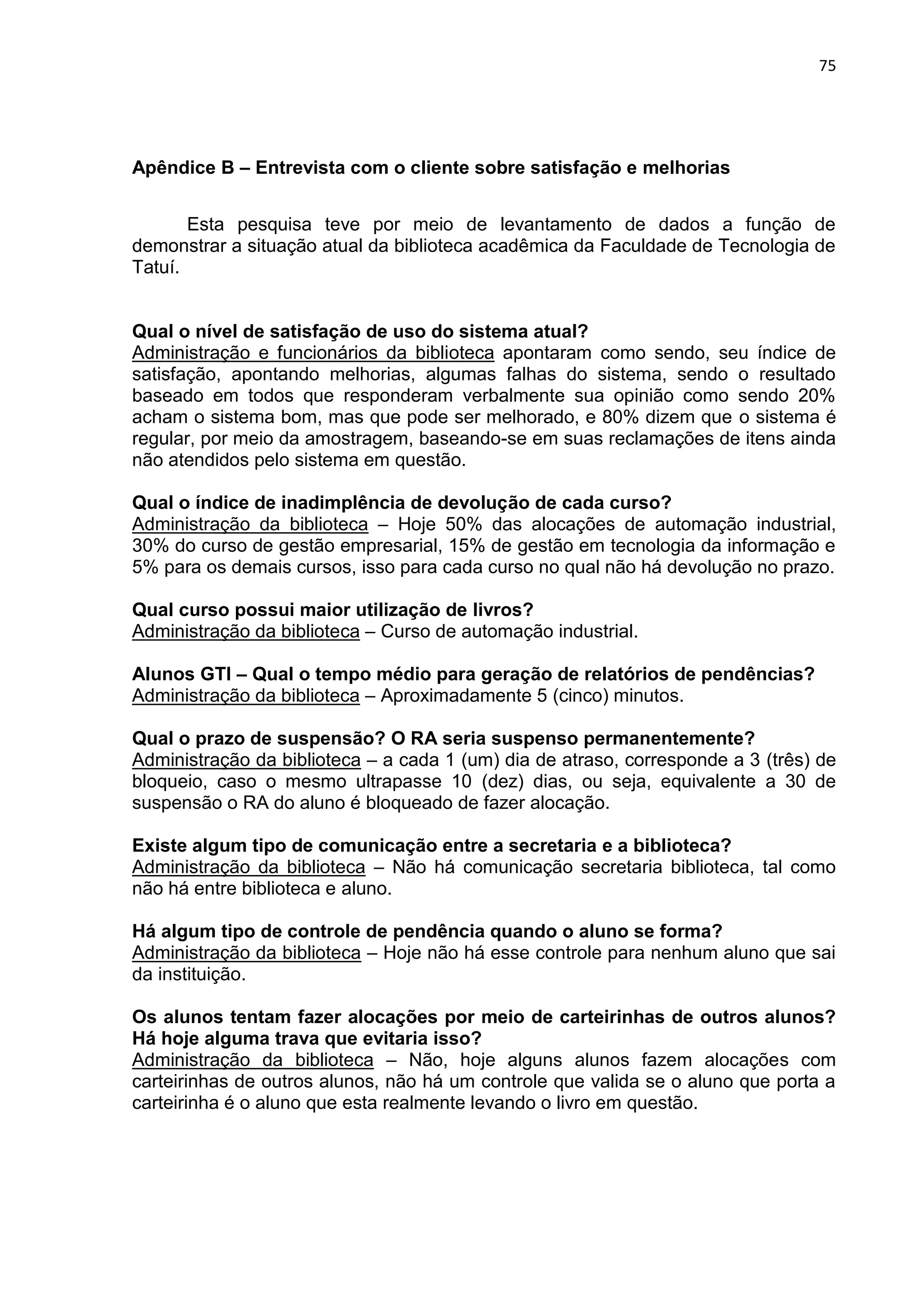 75
Apêndice B – Entrevista com o cliente sobre satisfação e melhorias
Esta pesquisa teve por meio de levantamento de dados a função de
demonstrar a situação atual da biblioteca acadêmica da Faculdade de Tecnologia de
Tatuí.
Qual o nível de satisfação de uso do sistema atual?
Administração e funcionários da biblioteca apontaram como sendo, seu índice de
satisfação, apontando melhorias, algumas falhas do sistema, sendo o resultado
baseado em todos que responderam verbalmente sua opinião como sendo 20%
acham o sistema bom, mas que pode ser melhorado, e 80% dizem que o sistema é
regular, por meio da amostragem, baseando-se em suas reclamações de itens ainda
não atendidos pelo sistema em questão.
Qual o índice de inadimplência de devolução de cada curso?
Administração da biblioteca – Hoje 50% das alocações de automação industrial,
30% do curso de gestão empresarial, 15% de gestão em tecnologia da informação e
5% para os demais cursos, isso para cada curso no qual não há devolução no prazo.
Qual curso possui maior utilização de livros?
Administração da biblioteca – Curso de automação industrial.
Alunos GTI – Qual o tempo médio para geração de relatórios de pendências?
Administração da biblioteca – Aproximadamente 5 (cinco) minutos.
Qual o prazo de suspensão? O RA seria suspenso permanentemente?
Administração da biblioteca – a cada 1 (um) dia de atraso, corresponde a 3 (três) de
bloqueio, caso o mesmo ultrapasse 10 (dez) dias, ou seja, equivalente a 30 de
suspensão o RA do aluno é bloqueado de fazer alocação.
Existe algum tipo de comunicação entre a secretaria e a biblioteca?
Administração da biblioteca – Não há comunicação secretaria biblioteca, tal como
não há entre biblioteca e aluno.
Há algum tipo de controle de pendência quando o aluno se forma?
Administração da biblioteca – Hoje não há esse controle para nenhum aluno que sai
da instituição.
Os alunos tentam fazer alocações por meio de carteirinhas de outros alunos?
Há hoje alguma trava que evitaria isso?
Administração da biblioteca – Não, hoje alguns alunos fazem alocações com
carteirinhas de outros alunos, não há um controle que valida se o aluno que porta a
carteirinha é o aluno que esta realmente levando o livro em questão.
 