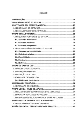 SUMÁRIO
1 INTRODUÇÃO .......................................................................................................14
2 FASES DO PROJETO DO SISTEMA....................................................................19
3 SOFTWARE E SEU DESENVOLVIMENTO ..........................................................23
3.1 ENGENHARIA DE SOFTWARE ......................................................................23
3.2 DESENVOLVIMENTO DO SOFTWARE..........................................................23
4 VISÃO GERAL DO SISTEMA ...............................................................................25
4.1 REQUISITOS FUNCIONAIS DO SISTEMA.....................................................25
4.1.1 Cadastro de materiais .............................................................................25
4.1.2 Cadastro de alunos..................................................................................26
4.1.3 Cadastro de operador..............................................................................26
4.2 REQUISITOS NÃO FUNCIONAIS DO SISTEMA ............................................27
4.2.1 Segurança e confiabilidade ....................................................................27
4.2.2 Tolerância a falhas...................................................................................27
4.2.3 Portabilidade ............................................................................................28
4.2.4 Hardware ..................................................................................................28
4.2.5 Software....................................................................................................28
5 VISÃO DE CASO DE USO ....................................................................................29
5.1 CONCEITO DE CASO DE USO ......................................................................29
5.2 OPERAÇÃO DO SISTEMA..............................................................................29
5.3 DEFINIÇÃO DE ATORES................................................................................29
5.4 TABELA DE CASOS DE USO .........................................................................30
5.4.1 Modelos de casos de uso .......................................................................30
6 MODELOS DE SEQUÊNCIA.................................................................................32
6.1 DIAGRAMAS DE SEQUÊNCIA........................................................................32
7 VISÃO LÓGICA – NÍVEL DE ANALISE ................................................................34
7.1 RELACIONAMENTOS PRINCIPAIS ENTRE AS CLASSES ...........................34
7.2 DIAGRAMA DE CLASSES DO PROJETO ......................................................35
7.3 SÍMBOLOS DOS RELACIONAMENTOS ENTRE AS CLASSES ....................37
8 DIAGRAMAS DE ENTIDADE E RELACIONAMENTO .........................................38
8.1 RELACIONAMENTOS ENTRE ENTIDADES ..................................................38
9 VISÃO GERENCIAL: GERENCIAMENTO DE PROJETO ....................................41
 