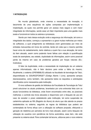 14
1 INTRODUÇÃO
No mundo globalizado, onde vivemos a necessidade da inovação, é
decorrente de uma sequência de ações compostas por implementação e
implantação, as quais nos permite gerar um acesso mais seguro e com maior
integridade de informações, sendo esse um fator importante para uma gestão mais
exata e funcional em todos os setores e processos.
Sendo por meio dessa evolução onde a segurança da informação, tal como a
integridade dos dados, começou a apresentar e a gerar muitas melhorias por meios
de softwares, a qual antigamente as bibliotecas eram gerenciadas por meio de
entradas manuscritas em livros de controle, tendo em vista que o mesmo permitia
haver erros de cadastramento, tanto relativos a quem fez a sua alocação, tal como
do item alocado, assim como podendo haver falhas com relação à quantificação
exata de exemplares, seu estado, duplicidade de informações, assim como possível
perda da mesma em caso de problemas gerados por forças naturais (Ex.:
Incêndios).
O fator da duplicidade, onde a necessidade de implantação de um sistema
apenas informatizado, não é fator decisivo para evitar a falha do mesmo.
Atualmente, o sistema (OPENBIBLIO) utilizado na faculdade de tecnologia de Tatuí,
disponibilizado no SOURCEFORGET (Código Aberto / Livre), apresenta campos
desnecessários, como também, não apresenta todos os requisitos e solicitações
identificados como necessários pela instituição.
O novo software de gestão de biblioteca da Faculdade de Tecnologia de Tatuí
prevê solucionar os atuais problemas, levantados por uma entrevista feita com os
atuais funcionários da biblioteca, onde foram encontrados entre eles, as possíveis
melhorias; o controle dos livros alocados e disponíveis com o bloqueio de uso em
caso de exceder o prazo estabelecido pela instituição, tal como suspensão da
carteirinha aplicada ao RA (Registro do Aluno) do aluno que não atenda os prazos
estabelecidos no sistema, seguindo as regras da biblioteca que poderá ser
contemplada de forma eficaz com a utilização do software proposto, efetuando a
geração de relatórios por períodos de livro mais alocado, assim como bloqueio de
utilização de usuários com pendência de forma automática, esse item, não está
presente no sistema atual. Para contemplar tal lacuna, utiliza-se para o novo sistema
 