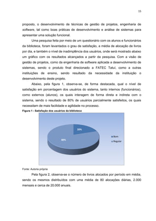 15
proposto, o desenvolvimento de técnicas de gestão de projetos, engenharia de
software, tal como boas práticas de desenvolvimento e análise de sistemas para
apresentar uma solução funcional.
Uma pesquisa feita por meio de um questionário com os alunos e funcionários
da biblioteca, foram levantados o grau de satisfação, a média de alocação de livros
por dia, e também o nível de inadimplência dos usuários, onde será mostrado abaixo
um gráfico com os resultados alcançados a partir da pesquisa. Com a visão de
gestão de projetos, como da engenharia de software aplicada a desenvolvimento de
sistemas, sendo o produto final direcionado a FATEC Tatuí, como a outras
instituições de ensino, sendo resultado da necessidade da instituição o
desenvolvimento deste projeto.
Abaixo, pela figura 1, observa-se, de forma destacada, qual o nível de
satisfação em porcentagem dos usuários do sistema, tanto internos (funcionários),
como externos (alunos), os quais interagem de forma direta e indireta com o
sistema, sendo o resultado de 80% de usuários parcialmente satisfeitos, os quais
necessitam de mais facilidade e agilidade no processo.
Figura 1 - Satisfação dos usuários da biblioteca
Fonte: Autoria própria
Pela figura 2, observa-se o número de livros alocados por período em média,
sendo os mesmos distribuídos com uma média de 80 alocações diárias, 2.000
mensais e cerca de 20.000 anuais.
20%
80%
Bom
Regular
 