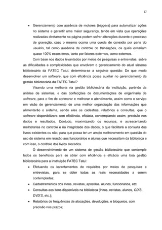 17
 Gerenciamento com ausência de motores (triggers) para automatizar ações
no sistema e garantir uma maior segurança, tendo em vista que operações
realizadas diretamente na página podem sofrer alterações durante o processo
de gravação, caso o mesmo ocorra uma queda de conexão por parte do
usuário, tal como ausência de controle de transações, os quais evitariam
quase 100% esses erros, tanto por fatores externos, como externos.
Com base nos dados levantados por meios de pesquisas e entrevistas, sobre
as dificuldades e complexidades que envolvem o gerenciamento do atual sistema
bibliotecário da FATEC Tatuí, determina-se a seguinte questão: De que modo
desenvolver um software, que com eficiência possa auxiliar no gerenciamento da
gestão bibliotecária da FATEC Tatuí?
Visando uma melhoria na gestão bibliotecária da instituição, partindo da
análise de sistemas, e das confecções de documentações de engenharia de
software, para o fim de aprimorar e melhorar o atendimento, assim como o serviço
em visão de gerenciamento de uma melhor organização das informações que
alimentarão o sistema, sendo eles os cadastros, relatórios e consultas, que o
software disponibilizara com eficiência, eficácia, contemplando assim, precisão nos
dados e resultados. Contudo, maximizando os recursos, e acrescentando
melhorarias no controle e na integridade dos dados, o que facilitará a consulta dos
livros existentes ou não, para que possa ter um amplo melhoramento em questão do
uso do sistema em relação aos funcionários e alunos que necessitam da biblioteca e
com isso, o controle dos livros alocados.
O desenvolvimento de um sistema de gestão bibliotecário que contemple
todos os benefícios para se obter com eficiência e eficácia uma boa gestão
bibliotecária para a instituição FATEC Tatuí:
 Efetuando os levantamentos de requisitos por meios de pesquisas e
entrevistas, para se obter todas as reais necessidades a serem
contempladas;
 Cadastramentos dos livros, revistas, apostilas, alunos, funcionários, etc;
 Consultas aos itens disponíveis na biblioteca (livros, revistas, alunos, CD’S,
DVD’S, etc.);
 Relatórios de frequências de alocações, devoluções, e bloqueios, com
precisão nos prazos;
 
