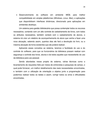 18
 Desenvolvimento do software em ambiente WEB, para melhor
compatibilidade em amplas plataformas (Windows, Linux, Mac), e aplicações
que disponibilizem interfaces dinâmicas, direcionado para aplicações em
ambientes desktops.
Um sistema para gestão bibliotecária que possa contemplar todos os recursos
necessários, contando com um alto controle de cadastramento de livros, com todos
os atributos necessários, também contará com o cadastramento de alunos, o
sistema irá criar um relatório de acompanhamento do aluno que venha a fazer uma
nova alocação, sabendo assim, quantos dias ele fará a devolução do livro, ou a
máxima alocação de livros existentes que ele poderá realizar.
Aplicando esses conceitos ao sistema, teremos a facilidade do uso e do
controle do software, para que os funcionários da biblioteca possam realizar com
segurança o controle dos livros, alunos e de todos aqueles que necessitarão do uso
da biblioteca para uso pessoal.
Sendo abordadas nesse projeto de sistema, várias técnicas como o
levantamento de requisitos feito por meios de entrevistas e pesquisas de campo, o
qual pode fornecer, um melhor detalhamento das reais necessidades encontradas,
e também com a utilização de orientação a objetos junto a programação para
podermos realizar todos os testes e assim, corrigir todos os erros e dificuldades
encontradas.
 