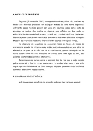32
6 MODELOS DE SEQUÊNCIA
Segundo (Sommerville, 2003) os engenheiros de requisitos não precisam se
limitar aos modelos propostos em qualquer método de uma forma especifica,
entretanto esses modelos podem ser uteis em algumas vezes como parte do
processo de análise dos objetos do sistema, pois refletem em boa parte no
entendimento do usuário final e como poderá isso contribuir de forma direta com
identificação de objetos com seus fluxos aplicados a operações efetuadas no objeto.
Modelos de sequência mostram a interação entre objetos ao longo do tempo.
No diagrama de sequência se encontram todos os fluxos de trocas de
mensagens através da primeira ação, então assim desencadeia-se uma série de
elementos os quais de acordo com os acontecimentos, geram consequências às
quais podem sofrer ou não alterações de acordo com cada ação do ator, isso
gerando os chamados caminhos alternativos.
Denominando-se curso normal o primeiro tipo de rota que a ação gerada
pelos atores até o final do curso, assim como curso alternativo, caso o ator sofra
algum tipo de interferência de uma condição imposta, podendo existir inúmeros
caminhos alternativos nesse sistema.
6.1 DIAGRAMAS DE SEQUÊNCIA
a) O diagrama de sequência de alocação pode ser visto na figura a seguir:
 