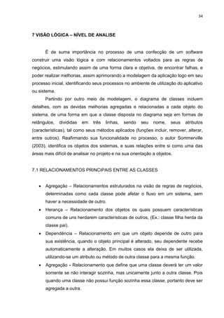 34
7 VISÃO LÓGICA – NÍVEL DE ANALISE
É de suma importância no processo de uma confecção de um software
construir uma visão lógica e com relacionamentos voltados para as regras de
negócios, estimulando assim de uma forma clara e objetiva, de encontrar falhas, e
poder realizar melhorias, assim aprimorando a modelagem da aplicação logo em seu
processo inicial, identificando seus processos no ambiente de utilização do aplicativo
ou sistema.
Partindo por outro meio de modelagem, o diagrama de classes incluem
detalhes, com as devidas melhorias agregadas e relacionadas a cada objeto do
sistema, de uma forma em que a classe disposta no diagrama seja em formas de
retângulos, divididas em três linhas, sendo seu nome, seus atributos
(características), tal como seus métodos aplicados (funções incluir, remover, alterar,
entre outros). Reafirmando sua funcionalidade no processo, o autor Sommerville
(2003), identifica os objetos dos sistemas, e suas relações entre si como uma das
áreas mais difícil de analisar no projeto e na sua orientação a objetos.
7.1 RELACIONAMENTOS PRINCIPAIS ENTRE AS CLASSES
 Agregação – Relacionamentos estruturados na visão de regras de negócios,
determinadas como cada classe pode afetar o fluxo em um sistema, sem
haver a necessidade de outro.
 Herança – Relacionamento dos objetos os quais possuem características
comuns de uns herdarem características de outros, (Ex.: classe filha herda da
classe pai).
 Dependência – Relacionamento em que um objeto depende de outro para
sua existência, quando o objeto principal é alterado, seu dependente recebe
automaticamente a alteração. Em muitos casos ela deixa de ser utilizada,
utilizando-se um atributo ou método de outra classe para a mesma função.
 Agregação - Relacionamento que define que uma classe deverá ter um valor
somente se não interagir sozinha, mas unicamente junto a outra classe. Pois
quando uma classe não possui função sozinha essa classe, portanto deve ser
agregada a outra.
 