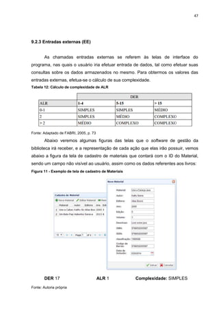 47
9.2.3 Entradas externas (EE)
As chamadas entradas externas se referem às telas de interface do
programa, nas quais o usuário iria efetuar entrada de dados, tal como efetuar suas
consultas sobre os dados armazenados no mesmo. Para obtermos os valores das
entradas externas, efetua-se o cálculo de sua complexidade.
Tabela 12: Cálculo de complexidade de ALR
Fonte: Adaptado de FABRI, 2005, p. 73
Abaixo veremos algumas figuras das telas que o software de gestão da
biblioteca irá receber, e a representação de cada ação que elas irão possuir, vemos
abaixo a figura da tela de cadastro de materiais que contará com o ID do Material,
sendo um campo não visível ao usuário, assim como os dados referentes aos livros:
Figura 11 - Exemplo de tela de cadastro de Materiais
DER 17 ALR 1 Complexidade: SIMPLES
Fonte: Autoria própria
 