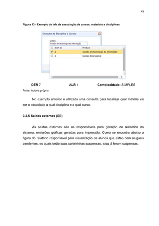 49
Figura 13 - Exemplo de tela de associação de cursos, materiais e disciplinas
DER 7 ALR 1 Complexidade: SIMPLES
Fonte: Autoria própria
No exemplo anterior é utilizada uma consulta para localizar qual matéria vai
ser o associado a qual disciplina e a qual curso.
9.2.5 Saídas externas (SE)
As saídas externas são as responsáveis para geração de relatórios do
sistema, emissões gráficas geradas para impressão. Como se encontra abaixo a
figura do relatório responsável pela visualização de alunos que estão com alugueis
pendentes, os quais terão suas carteirinhas suspensas, e/ou já foram suspensas.
 