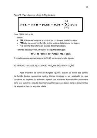 53
Figura 16 - Figura da com o cálculo de fator de ajuste
Fonte: FABRI, 2005, p. 99
Sendo:
 PFL é o que se pretende encontrar, os pontos por função líquidos;
 PFB são os pontos por função brutos obtidos da tabela de contagem;
 Fi é a soma dos valores de ajustes da complexidade;
Partindo desses pontos, chega-se a seguinte resolução:
PFL = 79 * [0,65 + 0,01 * (10)] = PFL = 59,25
O projeto apontou aproximadamente 59,25 pontos por função liquido.
10.4 PRODUTIVIDADE, QUALIDADE, PREÇO E DOCUMENTAÇÃO
Após encontrar os pontos de funções líquidos, através do ajuste dos pontos
de função brutos, possuímos quatro fatores principais a ser analisado no que
concerne ao aspecto do software, apesar dos números apresentados possuírem
certo teor subjetivo, através dos mesmos obtemos esses dados para os documentos
de requisitos vista na seguinte tabela:
 
