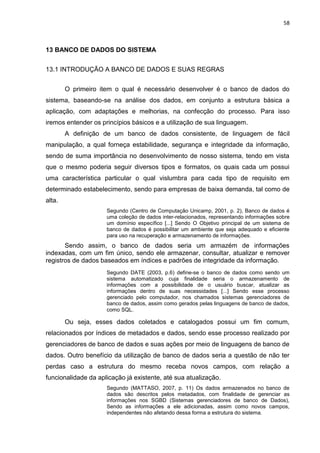 58
13 BANCO DE DADOS DO SISTEMA
13.1 INTRODUÇÃO A BANCO DE DADOS E SUAS REGRAS
O primeiro item o qual é necessário desenvolver é o banco de dados do
sistema, baseando-se na análise dos dados, em conjunto a estrutura básica a
aplicação, com adaptações e melhorias, na confecção do processo. Para isso
iremos entender os princípios básicos e a utilização de sua linguagem.
A definição de um banco de dados consistente, de linguagem de fácil
manipulação, a qual forneça estabilidade, segurança e integridade da informação,
sendo de suma importância no desenvolvimento de nosso sistema, tendo em vista
que o mesmo poderia seguir diversos tipos e formatos, os quais cada um possui
uma característica particular o qual vislumbra para cada tipo de requisito em
determinado estabelecimento, sendo para empresas de baixa demanda, tal como de
alta.
Segundo (Centro de Computação Unicamp, 2001, p. 2), Banco de dados é
uma coleção de dados inter-relacionados, representando informações sobre
um domínio específico [...] Sendo O Objetivo principal de um sistema de
banco de dados é possibilitar um ambiente que seja adequado e eficiente
para uso na recuperação e armazenamento de informações.
Sendo assim, o banco de dados seria um armazém de informações
indexadas, com um fim único, sendo ele armazenar, consultar, atualizar e remover
registros de dados baseados em índices e padrões de integridade da informação.
Segundo DATE (2003, p.6) define-se o banco de dados como sendo um
sistema automatizado cuja finalidade seria o armazenamento de
informações com a possibilidade de o usuário buscar, atualizar as
informações dentro de suas necessidades [...] Sendo esse processo
gerenciado pelo computador, nos chamados sistemas gerenciadores de
banco de dados, assim como gerados pelas linguagens de banco de dados,
como SQL.
Ou seja, esses dados coletados e catalogados possui um fim comum,
relacionados por índices de metadados e dados, sendo esse processo realizado por
gerenciadores de banco de dados e suas ações por meio de linguagens de banco de
dados. Outro benefício da utilização de banco de dados seria a questão de não ter
perdas caso a estrutura do mesmo receba novos campos, com relação a
funcionalidade da aplicação já existente, até sua atualização.
Segundo (MATTASO, 2007, p. 11) Os dados armazenados no banco de
dados são descritos pelos metadados, com finalidade de gerenciar as
informações nos SGBD (Sistemas gerenciadores de banco de Dados),
Sendo as informações a ele adicionadas, assim como novos campos,
independentes não afetando dessa forma a estrutura do sistema.
 