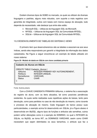 60
Cadastro de Alunos em SQLite
CREATE TABLE Cadastro_Alunos (
IdAlunos INTEGER PRIMARY KEY AUTOINCREMENT,
RAAluno INTEGER UNIQUE,
NomeAlunos VARCHAR,
Status CHAR
);
Existem diversos tipos de SGBD no mercado, os quais se utilizam de diversas
linguagens e padrões, alguns mais robustos, com suporte a mais registros com
garantida de integridade, outros com bases com menos espaço de alocação, tudo
depende da necessidade, vale destacar que entre eles estão:
 Microsoft SQL – Utiliza-se da linguagem SQL da Microsoft;
 MYSQL – Utiliza-se da linguagem SQL da Comunidade MYSQL;
 SQLite – Utiliza-se da linguagem SQL da Comunidade MYSQL;
13.2 DESENVOLVIMENTO DE TABELAS DO SISTEMA E VIEWS
O primeiro item que desenvolveremos são as tabelas e associam-se aos seus
índices, sendo eles responsáveis por garantir a integridade da informação dos dados
cadastrados. Na Figura a seguir encontra-se um exemplo de tabela utilizado em
nosso sistema:
Figura 20 - Modelo de tabela em SQLite com chave candidata primaria
Fonte: Autoria própria
Com a CHAVE CANDIDATA PRIMARIA IdAlunos, o sistema faz a associação
do registro do aluno, com os itens alocados, tal como possíveis pendências
existentes. As quais serão realizadas suas repetitivas ações de baixas, tanto para
devolução, como para perdidos no caso de não devolução do mesmo, como durante
o processo de alocação do mesmo. Cada linguagem de banco possui suas
particularidades, o exemplo acima foi desenvolvido em SQLite, já a Figura abaixo é
desenvolvida em MySQL, alguns tipos de funções e atributos são semelhas, outros
podem sofrer alterações como é o exemplo de DOMINIO, no qual o INTEGER do
SQLite, no MySQL se torna INT, os DOMINIOS VARCHAR, assim como CHAR
necessitam que sejam delimitados os seus tamanhos, o atributo que faz a
 