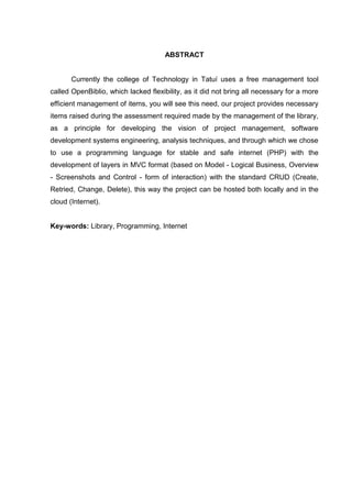 ABSTRACT
Currently the college of Technology in Tatuí uses a free management tool
called OpenBiblio, which lacked flexibility, as it did not bring all necessary for a more
efficient management of items, you will see this need, our project provides necessary
items raised during the assessment required made by the management of the library,
as a principle for developing the vision of project management, software
development systems engineering, analysis techniques, and through which we chose
to use a programming language for stable and safe internet (PHP) with the
development of layers in MVC format (based on Model - Logical Business, Overview
- Screenshots and Control - form of interaction) with the standard CRUD (Create,
Retried, Change, Delete), this way the project can be hosted both locally and in the
cloud (Internet).
Key-words: Library, Programming, Internet
 