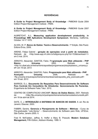 71
REFERÊNCIAS
A Guide to Project Management Body of Knowledge - PMBOK® Guide 2004
Edition Project Management Institute - PMI®.
A Guide to Project Management Body of Knowledge - PMBOK® Guide 2007
Edition Project Management Institute - PMI®.
ALBRETCHT, A.J., Measuring application developlement productivity, in
Proceedings IBM Aplications Development Symposium, Monterey, California,
October 14-17 1979.
ALVES, W. P. Banco de Dados: Teoria e Desenvolvimento. 1ª Edição, São Paulo:
Editora Érica, 2009.
AREND, Felipe Gabriel - geração de operações crud a partir de metadados.
Retirado de: <http -app.inf.ufsm.br bdtg arquivo.php id 153 do nload 1>
em 5 mai. 2014.
ARROYO, Alexander, SANTOS, Fabio. Programação para Web utilizando - PHP
Básico Unicamp, 2002. Retirado de:
<http://ci.ufpel.edu.br/treinamento/apostilas/programacao/php/phpbasico_unicamp.p
df> em 19 set. 2013
ARROYO, Alexander, SANTOS, Fabio. Programação para Web utilizando - PHP
Avançado Unicamp, 2006. Retirado de:
<ftp.unicamp.br/pub/apoio/treinamentos/desenweb/apostila_php_avancado.pdf>
em 19 set. 2013
BARROS, D.J., Documento De Requisitos Para Desenvolvimento De Software
Para Controle Em Consultório De Ortodontia: Gerenciamento De Pacientes.
Engenharia de Software Fatec Tatuí. 2012.
CENTRO DE COMPUTACAO UNICAMP, Banco de Dados Básico, 2001. Retirado
de: <http://ftp.unicamp.br/pub/apoio/treinamentos/bancodados/cursodb.pdf>
em 18 de abril de 2014.
DATE, C. J. INTRODUÇÃO A SISTEMAS DE BANCOS DE DADOS. 8. ed. Rio de
Janeiro: Elsevier, 2003.
FABBRI, Sandra. Gerencia e Planejamento de Software - Métricas - Curso de
Pós-graduação “Lato-Sensu” – Desenvolvimento de Software para Web, UFSCar,
São Carlos, Janeiro 2005. Il.
Fred R. McFadden, Jeffrey A. Hoffer e Mary B. Prescott, Modern Database
Management, Fifth Edition, Addison-Wesley. 1999. Il.
 