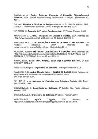 72
GAMMA et al., Design Patterns: Elements of Reusable Object-Oriented
Software, 1994. Editora Addison-Wesley Professional, 1º Edição. (November 10,
1994).
GIL, A.C. Métodos e Técnicas de Pesquisa Social. 5. Ed. São Paulo:Atlas, 1999.
DATE, C.J. Introdução a Banco de Dados, 8º Edição: ELSEVIER, 2004.
HELDMAN, Ki, Gerencia de Projetos Fundamentos - 5º Edição: Elsevier, 2005.
MACORATTI, J. C, UML - Diagrama de Classes e objetos, 2004. Retirado de:
<http://www.macoratti.net/net_uml1.htm> em 15 de abril de 2004. Il.
MATTASO, M. L. Q., INTRODUÇÃO A BANCO DE DADOS RELACIONAL - O
modelo relacional, 2007. Retirado de:
<www.cos.ufrj.br/~marta/BdRel.pdf> em 18 de abril de 2014.
MOREIRA, Jussara. MÉTRICAS ORIENTADAS À FUNÇÃO, 2010. Retirado de:
<http://nti.facape.br/jussaramoreira/mps/material/METRICAS_ORIENTADAS_AO_T
AMANHO_E_TECNICAS.doc> em 16 abril 2014. Il.
NIXON, Robin. Learn PHP, MYSQL, JavaScript SECOND EDITION, 2º Ed.:
O'REILLY, 2012. p.5
PRESSMAN, Roger S. Engenharia de Software - 6ª Edição: Pearson, 2006.
SANCHES, A. R., AULA: Modelo físico - BANCO DE DADOS, 2005. Retirado de:
<http://www.ime.usp.br/~andrers/aulas/bd2005-1/aula12.html>
em 18 de abril de 2014.
SELLTIZ, C. at al. Métodos de Pesquisa nas Relações Sociais. São Paulo:
EPU/EDUSP, 1947.
SOMMERVILLE, I., Engenharia de Software. 6ª Edição, São Paulo: Addison
Wesley, 2003.
SOMMERVILLE, I., Engenharia de Software. 8ª Edição: Pearson, 2007.
W3RESOURCE, MySQL Triggers, 2013. Retirado de:
http://www.w3resource.com/mysql/mysql-triggers.php> em 23 abr. 2014.
 