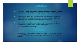 Coerência
Coerência é a característica daquilo que tem lógica e coesão,
quando um conjunto de ideias apresenta nexo e uniformidade.
Para que um texto seja compreensível e faça sentido para quem
está lendo, este precisa apresentar uma continuação lógica das
ideias que são apresentadas ao longo da narrativa.
A coerência textual consiste justamente no modo como aplicar
cada palavra em um texto para que este tenha a
intencionalidade pretendida.
Exemplo
“Estava muito calor que até começou a nevar” / “A parede estava
sentada” / “Eu odeio comer carne, por isso vou pedir um bife mal
passado”.
 