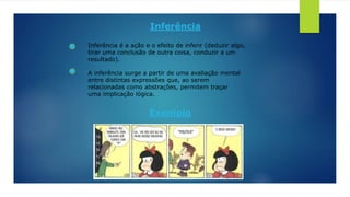 Inferência
Inferência é a ação e o efeito de inferir (deduzir algo,
tirar uma conclusão de outra coisa, conduzir a um
resultado).
A inferência surge a partir de uma avaliação mental
entre distintas expressões que, ao serem
relacionadas como abstrações, permitem traçar
uma implicação lógica.
Exemplo
 