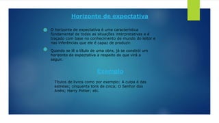 Horizonte de expectativa
O horizonte de expectativa é uma característica
fundamental de todas as situações interpretativas e é
traçado com base no conhecimento de mundo do leitor e
nas inferências que ele é capaz de produzir.
Quando se lê o título de uma obra, já se constrói um
horizonte de expectativa a respeito do que virá a
seguir.
Exemplo
Títulos de livros como por exemplo: A culpa é das
estrelas; cinquenta tons de cinza; O Senhor dos
Anéis; Harry Potter; etc.
 