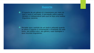 Suporte
O suporte de um gênero é o mecanismo por meio do
qual o texto é veiculado. A percepção sobre suporte
também é indispensável para que se faça uma análise
linguística coerente.
Perceber que o sentido de um texto é alterado quando
se altera o suporte é compreender a finalidade de cada
texto, seu público-alvo, seu gênero, suas tipologias e
seus recursos linguísticos.
 