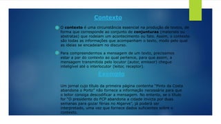 Contexto
O contexto é uma circunstância essencial na produção de textos, de
forma que corresponde ao conjunto de conjunturas (materiais ou
abstratas) que rodeiam um acontecimento ou fato. Assim, o contexto
são todas as informações que acompanham o texto, modo pelo qual
as ideias se encadeiam no discurso.
Para compreendermos a mensagem de um texto, precisamos
estar a par do contexto ao qual pertence, para que assim, a
mensagem transmitida pelo locutor (autor, emissor) chegue
inteligível até o interlocutor (leitor, receptor).
Exemplo
Um jornal cujo título da primeira página contenha “Pinto da Costa
abandona o Porto” não fornece a informação necessária para que
o leitor consiga descodificar a mensagem. No entanto, se o título
for “O presidente do FCP abandona a cidade invicta por duas
semanas para gozar férias no Algarve”, já poderá ser
interpretado, uma vez que fornece dados suficientes sobre o
contexto.
 