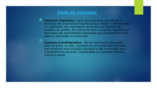Tipos de Contexto
Contexto Linguístico: parte da pragmática que estuda a
produção dos enunciados linguísticos que afetam a interpretação
e o significado das mensagens, de forma que depende das
ocasiões de sentido. Em outros termos, o contexto linguístico se
encarrega das propriedades linguísticas que acompanham uma
palavra, expressão ou enunciado.
Contexto Extralinguístico: São as informações que estão
além do texto, ou seja, englobam as circunstancias imediatas
que envolvem uma situação linguística e são primordiais para
o entendimento do texto, classificadas em contexto histórico,
cultural e social.
 